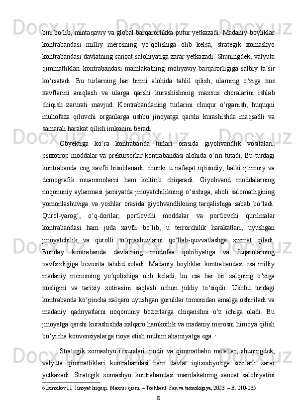 biri bo lib, mintaqaviy va global barqarorlikka putur yetkazadi. Madaniy boyliklarʻ
kontrabandasi   milliy   merosning   yo qolishiga   olib   kelsa,   strategik   xomashyo	
ʻ
kontrabandasi davlatning sanoat salohiyatiga zarar yetkazadi. Shuningdek, valyuta
qimmatliklari   kontrabandasi   mamlakatning   moliyaviy   barqarorligiga   salbiy   ta sir	
ʼ
ko rsatadi.   Bu   turlarning   har   birini   alohida   tahlil   qilish,   ularning   o ziga   xos	
ʻ ʻ
xavflarini   aniqlash   va   ularga   qarshi   kurashishning   maxsus   choralarini   ishlab
chiqish   zarurati   mavjud.   Kontrabandaning   turlarini   chuqur   o rganish,   huquqni	
ʻ
muhofaza   qiluvchi   organlarga   ushbu   jinoyatga   qarshi   kurashishda   maqsadli   va
samarali harakat qilish imkonini beradi.
Obyektiga   ko ra   kontrabanda   turlari   orasida   giyohvandlik   vositalari,	
ʻ
psixotrop moddalar va prekursorlar kontrabandasi  alohida o rin tutadi. Bu turdagi	
ʻ
kontrabanda   eng   xavfli   hisoblanadi,   chunki   u   nafaqat   iqtisodiy,   balki   ijtimoiy   va
demografik   muammolarni   ham   keltirib   chiqaradi.   Giyohvand   moddalarning
noqonuniy   aylanmasi   jamiyatda   jinoyatchilikning   o sishiga,   aholi   salomatligining	
ʻ
yomonlashuviga   va   yoshlar   orasida   giyohvandlikning   tarqalishiga   sabab   bo ladi.	
ʻ
Qurol-yarog ,   o q-dorilar,   portlovchi   moddalar   va   portlovchi   qurilmalar	
ʻ ʻ
kontrabandasi   ham   juda   xavfli   bo lib,   u   terrorchilik   harakatlari,   uyushgan	
ʻ
jinoyatchilik   va   qurolli   to qnashuvlarni   qo llab-quvvatlashga   xizmat   qiladi.	
ʻ ʻ
Bunday   kontrabanda   davlatning   mudofaa   qobiliyatiga   va   fuqarolarning
xavfsizligiga   bevosita   tahdid   soladi.   Madaniy   boyliklar   kontrabandasi   esa   milliy
madaniy   merosning   yo qolishiga   olib   keladi,   bu   esa   har   bir   xalqning   o ziga	
ʻ ʻ
xosligini   va   tarixiy   xotirasini   saqlash   uchun   jiddiy   to siqdir.   Ushbu   turdagi	
ʻ
kontrabanda ko pincha xalqaro uyushgan guruhlar tomonidan amalga oshiriladi va	
ʻ
madaniy   qadriyatlarni   noqonuniy   bozorlarga   chiqarishni   o z   ichiga   oladi.   Bu	
ʻ
jinoyatga qarshi kurashishda xalqaro hamkorlik va madaniy merosni himoya qilish
bo yicha konvensiyalarga rioya etish muhim ahamiyatga ega.	
ʻ   6
Strategik   xomashyo   resurslari,   nodir   va   qimmatbaho   metallar,   shuningdek,
valyuta   qimmatliklari   kontrabandasi   ham   davlat   iqtisodiyotiga   sezilarli   zarar
yetkazadi.   Strategik   xomashyo   kontrabandasi   mamlakatning   sanoat   salohiyatini
6  Ismoilov I.I. Jinoyat huquqi. Maxsus qism. – Toshkent: Fan va texnologiya, 2023. – B. 210-235
8 