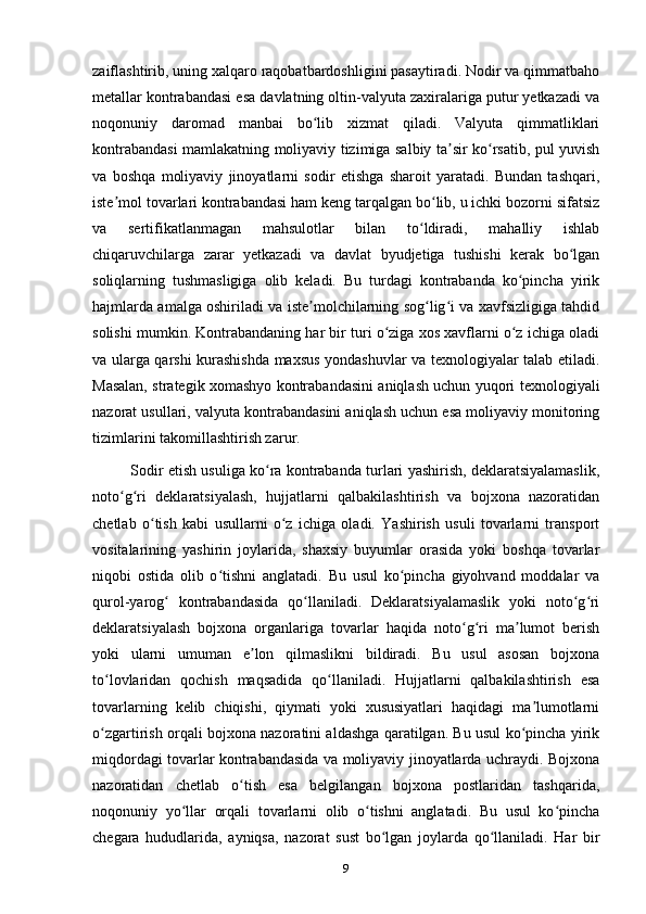 zaiflashtirib, uning xalqaro raqobatbardoshligini pasaytiradi. Nodir va qimmatbaho
metallar kontrabandasi esa davlatning oltin-valyuta zaxiralariga putur yetkazadi va
noqonuniy   daromad   manbai   bo lib   xizmat   qiladi.   Valyuta   qimmatliklariʻ
kontrabandasi mamlakatning moliyaviy tizimiga salbiy ta sir ko rsatib, pul yuvish	
ʼ ʻ
va   boshqa   moliyaviy   jinoyatlarni   sodir   etishga   sharoit   yaratadi.   Bundan   tashqari,
iste mol tovarlari kontrabandasi ham keng tarqalgan bo lib, u ichki bozorni sifatsiz	
ʼ ʻ
va   sertifikatlanmagan   mahsulotlar   bilan   to ldiradi,   mahalliy   ishlab	
ʻ
chiqaruvchilarga   zarar   yetkazadi   va   davlat   byudjetiga   tushishi   kerak   bo lgan	
ʻ
soliqlarning   tushmasligiga   olib   keladi.   Bu   turdagi   kontrabanda   ko pincha   yirik	
ʻ
hajmlarda amalga oshiriladi va iste molchilarning sog lig i va xavfsizligiga tahdid	
ʼ ʻ ʻ
solishi mumkin. Kontrabandaning har bir turi o ziga xos xavflarni o z ichiga oladi	
ʻ ʻ
va ularga qarshi kurashishda maxsus yondashuvlar va texnologiyalar talab etiladi.
Masalan, strategik xomashyo kontrabandasini aniqlash uchun yuqori texnologiyali
nazorat usullari, valyuta kontrabandasini aniqlash uchun esa moliyaviy monitoring
tizimlarini takomillashtirish zarur.
Sodir etish usuliga ko ra kontrabanda turlari yashirish, deklaratsiyalamaslik,	
ʻ
noto g ri   deklaratsiyalash,   hujjatlarni   qalbakilashtirish   va   bojxona   nazoratidan	
ʻ ʻ
chetlab   o tish   kabi   usullarni   o z   ichiga   oladi.   Yashirish   usuli   tovarlarni   transport	
ʻ ʻ
vositalarining   yashirin   joylarida,   shaxsiy   buyumlar   orasida   yoki   boshqa   tovarlar
niqobi   ostida   olib   o tishni   anglatadi.   Bu   usul   ko pincha   giyohvand   moddalar   va	
ʻ ʻ
qurol-yarog   kontrabandasida   qo llaniladi.   Deklaratsiyalamaslik   yoki   noto g ri	
ʻ ʻ ʻ ʻ
deklaratsiyalash   bojxona   organlariga   tovarlar   haqida   noto g ri   ma lumot   berish	
ʻ ʻ ʼ
yoki   ularni   umuman   e lon   qilmaslikni   bildiradi.   Bu   usul   asosan   bojxona	
ʼ
to lovlaridan   qochish   maqsadida   qo llaniladi.   Hujjatlarni   qalbakilashtirish   esa	
ʻ ʻ
tovarlarning   kelib   chiqishi,   qiymati   yoki   xususiyatlari   haqidagi   ma lumotlarni	
ʼ
o zgartirish orqali bojxona nazoratini aldashga qaratilgan. Bu usul ko pincha yirik	
ʻ ʻ
miqdordagi tovarlar kontrabandasida va moliyaviy jinoyatlarda uchraydi. Bojxona
nazoratidan   chetlab   o tish   esa   belgilangan   bojxona   postlaridan   tashqarida,	
ʻ
noqonuniy   yo llar   orqali   tovarlarni   olib   o tishni   anglatadi.   Bu   usul   ko pincha	
ʻ ʻ ʻ
chegara   hududlarida,   ayniqsa,   nazorat   sust   bo lgan   joylarda   qo llaniladi.   Har   bir	
ʻ ʻ
9 