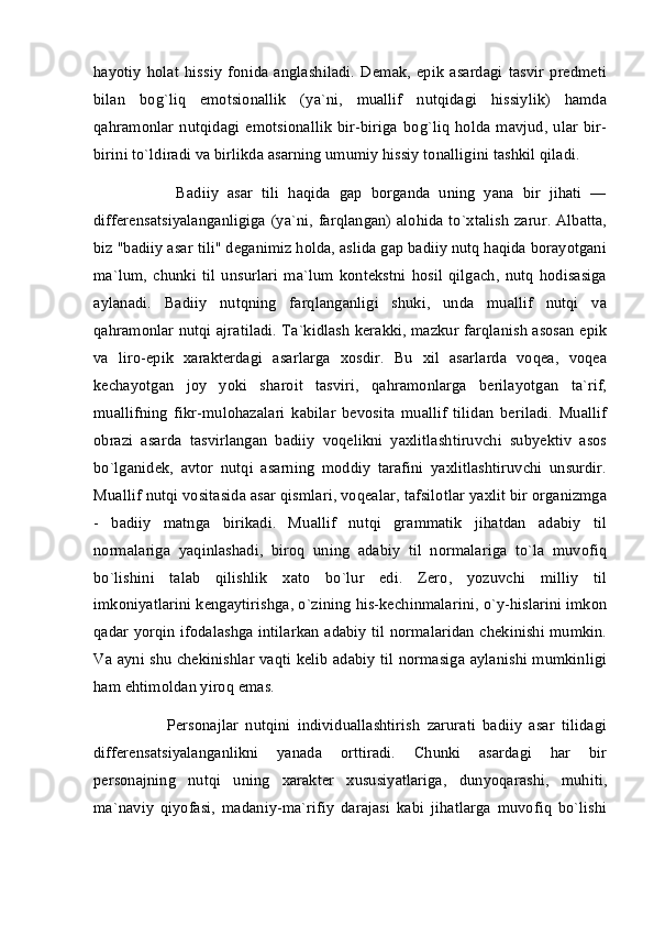 hayotiy   holat   hissiy   fonida   anglashiladi.   Demak,   epik   asardagi   tasvir   predmeti
bilan   bog`liq   emotsionallik   (ya`ni,   muallif   nutqidagi   hissiylik)   hamda
qahramonlar   nutqidagi   emotsionallik   bir-biriga   bog`liq   holda  mavjud,   ular   bir-
birini to`ldiradi va birlikda asarning umumiy hissiy tonalligini tashkil qiladi.
          Badiiy   asar   tili   haqida   gap   borganda   uning   yana   bir   jihati   —
differensatsiyalanganligiga (ya`ni, farqlangan) alohida to`xtalish zarur. Albatta,
biz "badiiy asar tili" deganimiz holda, aslida gap badiiy nutq haqida borayotgani
ma`lum,   chunki   til   unsurlari   ma`lum   kontekstni   hosil   qilgach,   nutq   hodisasiga
aylanadi.   Badiiy   nutqning   farqlanganligi   shuki,   unda   muallif   nutqi   va
qahramonlar nutqi ajratiladi. Ta`kidlash kerakki, mazkur farqlanish asosan epik
va   liro-epik   xarakterdagi   asarlarga   xosdir.   Bu   xil   asarlarda   voqea,   voqea
kechayotgan   joy   yoki   sharoit   tasviri,   qahramonlarga   berilayotgan   ta`rif,
muallifning   fikr-mulohazalari   kabilar   bevosita   muallif   tilidan   beriladi.   Muallif
obrazi   asarda   tasvirlangan   badiiy   voqelikni   yaxlitlashtiruvchi   subyektiv   asos
bo`lganidek,   avtor   nutqi   asarning   moddiy   tarafini   yaxlitlashtiruvchi   unsurdir.
Muallif nutqi vositasida asar qismlari, voqealar, tafsilotlar yaxlit bir organizmga
-   badiiy   matnga   birikadi.   Muallif   nutqi   grammatik   jihatdan   adabiy   til
normalariga   yaqinlashadi,   biroq   uning   adabiy   til   normalariga   to`la   muvofiq
bo`lishini   talab   qilishlik   xato   bo`lur   edi.   Zero,   yozuvchi   milliy   til
imkoniyatlarini kengaytirishga, o`zining his-kechinmalarini, o`y-hislarini imkon
qadar yorqin ifodalashga intilarkan adabiy til normalaridan chekinishi mumkin.
Va ayni shu chekinishlar vaqti kelib adabiy til normasiga aylanishi mumkinligi
ham ehtimoldan yiroq emas.
          Personajlar   nutqini   individuallashtirish   zarurati   badiiy   asar   tilidagi
differensatsiyalanganlikni   yanada   orttiradi.   Chunki   asardagi   har   bir
personajning   nutqi   uning   xarakter   xususiyatlariga,   dunyoqarashi,   muhiti,
ma`naviy   qiyofasi,   madaniy-ma`rifiy   darajasi   kabi   jihatlarga   muvofiq   bo`lishi 