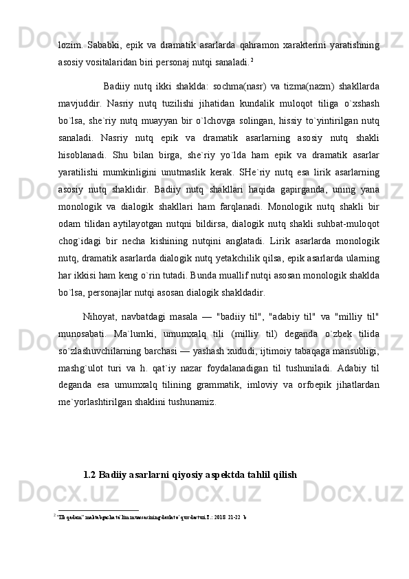 lozim.   Sababki,   epik   va   dramatik   asarlarda   qahramon   xarakterini   yaratishning
asosiy vositalaridan biri personaj nutqi sanaladi. 2
          Badiiy   nutq   ikki   shaklda:   sochma(nasr)   va   tizma(nazm)   shakllarda
mavjuddir.   Nasriy   nutq   tuzilishi   jihatidan   kundalik   muloqot   tiliga   o`xshash
bo`lsa,   she`riy   nutq   muayyan   bir  o`lchovga   solingan,   hissiy   to`yintirilgan   nutq
sanaladi.   Nasriy   nutq   epik   va   dramatik   asarlarning   asosiy   nutq   shakli
hisoblanadi.   Shu   bilan   birga,   she`riy   yo`lda   ham   epik   va   dramatik   asarlar
yaratilishi   mumkinligini   unutmaslik   kerak.   SHe`riy   nutq   esa   lirik   asarlarning
asosiy   nutq   shaklidir.   Badiiy   nutq   shakllari   haqida   gapirganda,   uning   yana
monologik   va   dialogik   shakllari   ham   farqlanadi.   Monologik   nutq   shakli   bir
odam   tilidan   aytilayotgan   nutqni   bildirsa,   dialogik   nutq   shakli   suhbat-muloqot
chog`idagi   bir   necha   kishining   nutqini   anglatadi.   Lirik   asarlarda   monologik
nutq, dramatik asarlarda dialogik nutq yetakchilik qilsa, epik asarlarda ularning
har ikkisi ham keng o`rin tutadi. Bunda muallif nutqi asosan monologik shaklda
bo`lsa, personajlar nutqi asosan dialogik shakldadir.
Nihoyat,   navbatdagi   masala   —   "badiiy   til",   "adabiy   til"   va   "milliy   til"
munosabati.   Ma`lumki,   umumxalq   tili   (milliy   til)   deganda   o`zbek   tilida
so`zlashuvchilarning barchasi — yashash xududi, ijtimoiy tabaqaga mansubligi,
mashg`ulot   turi   va   h.   qat`iy   nazar   foydalanadigan   til   tushuniladi.   Adabiy   til
deganda   esa   umumxalq   tilining   grammatik,   imloviy   va   orfoepik   jihatlardan
me`yorlashtirilgan shaklini tushunamiz. 
1.2 Badiiy asarlarni qiyosiy aspektda tahlil qilish
2
 “Ilk qadam” maktabgacha ta’lim muassasining davlat o’quv dasturi.T.: 2018  21-22  b 