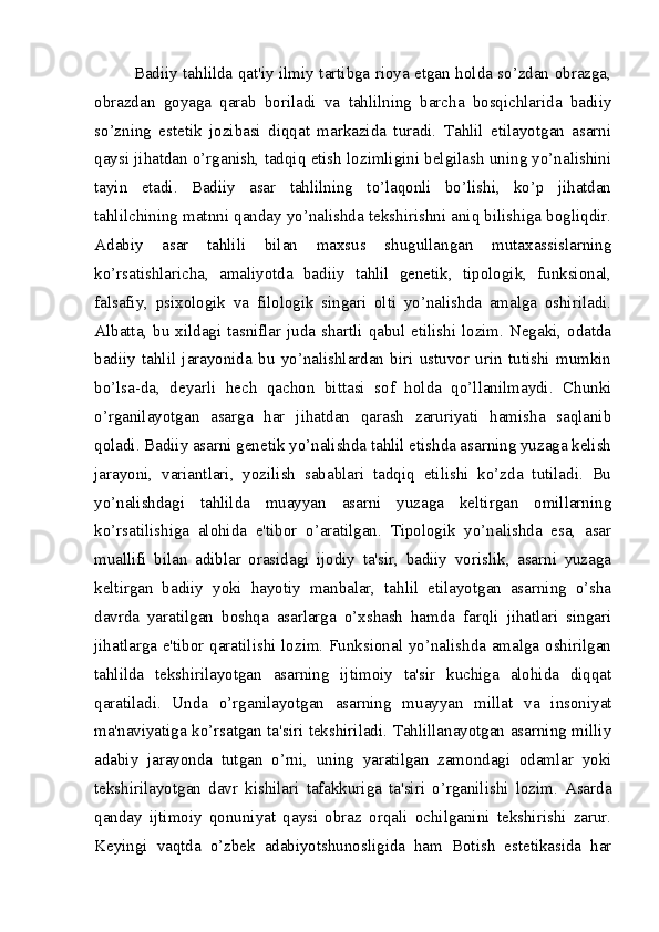 Badiiy tahlilda qat'iy ilmiy tartibga rioya etgan holda so’zdan obrazga,
obrazdan   goyaga   qarab   boriladi   va   tahlilning   barcha   bosqichlarida   badiiy
so’zning   estetik   jozibasi   diqqat   markazida   turadi.   Tahlil   etilayotgan   asarni
qaysi jihatdan o’rganish, tadqiq etish lozimligini belgilash uning yo’nalishini
tayin   etadi.   Badiiy   asar   tahlilning   to’laqonli   bo’lishi,   ko’p   jihatdan
tahlilchining matnni qanday yo’nalishda tekshirishni aniq bilishiga bogliqdir.
Adabiy   asar   tahlili   bilan   maxsus   shugullangan   mutaxassislarning
ko’rsatishlaricha,   amaliyotda   badiiy   tahlil   genetik,   tipologik,   funksional,
falsafiy,   psixologik   va   filologik   singari   olti   yo’nalishda   amalga   oshiriladi.
Albatta, bu xildagi tasniflar juda shartli qabul etilishi lozim. Negaki, odatda
badiiy   tahlil   jarayonida   bu   yo’nalishlardan   biri   ustuvor   urin   tutishi   mumkin
bo’lsa-da,   deyarli   hech   qachon   bittasi   sof   holda   qo’llanilmaydi.   Chunki
o’rganilayotgan   asarga   har   jihatdan   qarash   zaruriyati   hamisha   saqlanib
qoladi. Badiiy asarni genetik yo’nalishda tahlil etishda asarning yuzaga kelish
jarayoni,   variantlari,   yozilish   sabablari   tadqiq   etilishi   ko’zda   tutiladi.   Bu
yo’nalishdagi   tahlilda   muayyan   asarni   yuzaga   keltirgan   omillarning
ko’rsatilishiga   alohida   e'tibor   o’aratilgan.   Tipologik   yo’nalishda   esa,   asar
muallifi   bilan   adiblar   orasidagi   ijodiy   ta'sir,   badiiy   vorislik,   asarni   yuzaga
keltirgan   badiiy   yoki   hayotiy   manbalar,   tahlil   etilayotgan   asarning   o’sha
davrda   yaratilgan   boshqa   asarlarga   o’xshash   hamda   farqli   jihatlari   singari
jihatlarga e'tibor qaratilishi lozim. Funksional yo’nalishda amalga oshirilgan
tahlilda   tekshirilayotgan   asarning   ijtimoiy   ta'sir   kuchiga   alohida   diqqat
qaratiladi.   Unda   o’rganilayotgan   asarning   muayyan   millat   va   insoniyat
ma'naviyatiga ko’rsatgan ta'siri tekshiriladi. Tahlillanayotgan asarning milliy
adabiy   jarayonda   tutgan   o’rni,   uning   yaratilgan   zamondagi   odamlar   yoki
tekshirilayotgan   davr   kishilari   tafakkuriga   ta'siri   o’rganilishi   lozim.   Asarda
qanday   ijtimoiy   qonuniyat   qaysi   obraz   orqali   ochilganini   tekshirishi   zarur.
Keyingi   vaqtda   o’zbek   adabiyotshunosligida   ham   Botish   estetikasida   har 