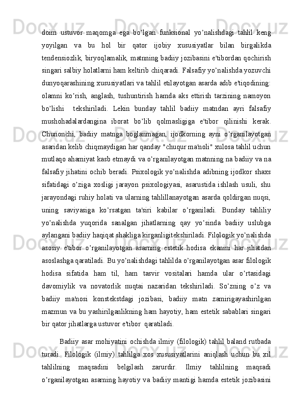 doim   ustuvor   maqomga   ega   bo’lgan   funksional   yo’nalishdagi   tahlil   keng
yoyilgan   va   bu   hol   bir   qator   ijobiy   xususiyatlar   bilan   birgalikda
tendensiozlik, biryoqlamalik, matnning badiiy jozibasini e'tibordan qochirish
singari salbiy holatlarni ham keltirib chiqaradi. Falsafiy yo’nalishda yozuvchi
dunyoqarashining xususiyatlari va tahlil etilayotgan asarda adib e'tiqodining:
olamni   ko’rish,   anglash,   tushuntirish   hamda   aks   ettirish   tarzining   namoyon
bo’lishi     tekshiriladi.   Lekin   bunday   tahlil   badiiy   matndan   ayri   falsafiy
mushohadalardangina   iborat   bo’lib   qolmasligiga   e'tibor   qilinishi   kerak.
Chunonchi,   badiiy   matnga   boglanmagan,   ijodkorning   ayni   o’rganilayotgan
asaridan kelib chiqmaydigan har qanday "chuqur ma'noli" xulosa tahlil uchun
mutlaqo ahamiyat kasb etmaydi va o’rganilayotgan matnning na badiiy va na
falsafiy  jihatini  ochib  beradi.  Psixologik  yo’nalishda  adibning  ijodkor  shaxs
sifatidagi   o’ziga   xosligi   jarayon   psixologiyasi,   asarustida   ishlash   usuli,   shu
jarayondagi ruhiy holati va ularning tahlillanayotgan asarda qoldirgan nuqsi,
uning   saviyasiga   ko’rsatgan   ta'siri   kabilar   o’rganiladi.   Bunday   tahliliy
yo’nalishda   yuqorida   sanalgan   jihatlarning   qay   yo’sinda   badiiy   uslubga
aylangani badiiy haqiqat shakliga kirganligitekshiriladi. Filologik yo’nalishda
asosiy   e'tibor   o’rganilayotgan   asarning   estetik   hodisa   ekanini   har   jihatdan
asoslashga qaratiladi. Bu yo’nalishdagi tahlilda o’rganilayotgan asar filologik
hodisa   sifatida   ham   til,   ham   tasvir   vositalari   hamda   ular   o’rtasidagi
davomiylik   va   novatorlik   nuqtai   nazaridan   tekshiriladi.   So’zning   o’z   va
badiiy   ma'nosi   konstekstdagi   jozibasi,   badiiy   matn   zamirigayashirilgan
mazmun va bu yashirilganlikning ham hayotiy, ham estetik sabablari singari
bir qator jihatlarga ustuvor e'tibor  qaratiladi.
Badiiy asar mohiyatini ochishda ilmiy (filologik) tahlil baland rutbada
turadi.   Filologik   (ilmiy)   tahlilga   xos   xususiyatlarini   aniqlash   uchun   bu   xil
tahlilning   maqsadini   belgilash   zarurdir.   Ilmiy   tahlilning   maqsadi
o’rganilayotgan  asarning hayotiy  va  badiiy mantigi hamda estetik jozibasini 