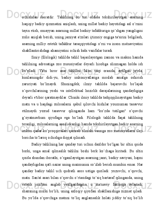 ochishdan   iboratdir.   Tahlilning   bu   turi   oldida   tekshirilayotgan   asarning
haqiqiy badiiy qimmatini aniqlash, uning millat badiiy hayotidagi asl o’rnini
tayin etish, muayyan asarning millat badiiiy tafakkuriga qo’shgan yangiligini
xolis aniqlab berish, uning jamiyat a'zolari ijtimoiy ongiga ta'sirini belgilash,
asarning   milliy   estetik   tafakkur   taraqqiyotidagi   o’rni   va   inson   ma'naviyatini
shakllantirishdagi ahamiyatini ochish kabi vazifalar turadi.
Ilmiy (filologik) tahlilda tahlil bajarilayotgan zamon va makon hamda
tahlilning   adresatiga   xos   xususiyatlar   deyarli   hisobga   olinmagan   holda   ish
ko’riladi.   Ya'ni   biror   asar   tahlilini   falon   vaqt   orasida,   aytilgan   joyda,
kimlarningdir   didi-yu,   badiiy   imkoniyatlariga   moslab   amalga   oshirish
zaruriyati   bo’lmaydi.   Shuningdek,   ilmiy   tahlilda   bajaruvchi   bo’lajak
o’quvchilarining   yoshi   va   intellektual   hozirlik   darajalarining   qandayligiga
deyarli e'tibor qaratmaydilar. Chunki ilmiy tahlilda tadqiqqilinayotgan badiiy
matn   va   u   haqdagi   xulosalarni   qabul   qiluvchi   kishilar   youmuman   tasavvur
etilmaydi   yoxud   tasavvur   qilinganda   ham   "ko’zda   tutilgan"   o’quvchi
g’oyatmavhum   qiyofaga   ega   bo’ladi.   Filologik   tahlilda   faqat   tahlilning
teranligi, xulosalarning asosliekanligi hamda tekshirilayotgan badiiy asarning
imkon qadar ko’proqqirralari qamrab olinishi vaunga xos xususiyatlarni iloji
boricha to’laroq ochishga diqqat qilinadi.
Badiiy tahlilning har qanday turi uchun daxldor bo’lgan bir oltin qoida
borki,   unga   amal   qilmaslik   tahlilni   boshi   berk   ko’chaga   kiritadi.   Bu   oltin
qoida shundan iboratki, o’rganilayotgan asarning janri, badiiy saviyasi, hajmi
qandayligidan qat'i nazar uning mazmunini so’zlab berish mumkin emas. Har
qanday   badiiy   tahlil   uch   qudratli   asos   ustiga   quriladi:   yozuvchi,   o’quvchi,
matn. San'at asari bilan o’quvchi o’rtasidagi to’siq bartaraf qilinganda, uning
estetik   jozibasi   anglab   yetilgandagina,   u   ma'naviy   faktorga   aylanadi,
shaxsning mulki bo’lib, uning axloqiy qiyofasi shakllanishiga xizmat qiladi.
Bu   yo’lda   o’quvchiga   matnni   to’liq   anglamaslik   holati   jiddiy   to’siq   bo’lib 