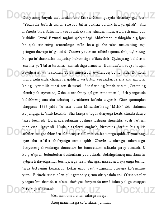 Dunyoning   buyuk   adiblaridan   biri   Ernest   Xemingueyda   shunday   gap   bor:
"Yozuvchi   bo’lish   uchun   iste'dod   bilan   baxtsiz   bolalik   kifoya   qiladi".   Shu
ma'noda Tura Sulaymon yozuvchilikka har jihatdan munosib, hech mini yuq
kishidir.   Guzal   Baxmal   toglari   qo’ynidagi   Aldashmon   qishlogida   tugilgan
bo’lajak   shoirning   armonlarga   to’la   bolaligi   sho’rolar   tuzumining   avji
qatagon davriga to’gri keldi. Otasini yot unsur sifatida qamatishib, uylaridagi
ko’rpa-to’shakkacha   inqilobiy   hukumatga   o’tkazishdi.   Quloqning   bolalarini
esa, har yo’l bilan turtkilab, kamsitishga urinishdi. Bu mash'um voqea tufayli
xayolparast   va   ta'sirchan   To’ra   siniqibroq,   uychanroq   bo’lib   usdi.   Bu   holat
uning   xotirasida   chuqur   iz   qoldirdi   va   butun   yozganlarida   ana   shu   siniqlik,
ko’ngli   yarimlik   nuqsi   sezilib   turadi.   She'rlarining   birida   shoir:   ,,Otamning
alamli pok siynasida, Ushalib ushalmay qolgan armonman’’,- deb yozganida
bolalikning   ana   shu   achchiq   iztiroblarini   ko’zda   tutgandi.   Otasi   qamoqdan
chiqqach,   1939   yilda   To’ralar   oilasi   Mirzacho’lning   "Malik"   deb   atalmish
xo’jaligiga ko’chib kelishdi. Shu tariqa u togda dunyoga kelib, chulda dunyo
taniy   boshladi.   Bolalikda   oilaning   boshiga   tushgan   shurishlar   yosh   To’rani
juda   erta   ulgaytirdi.   Unda   o’zgalarni   anglash,   birovning   dardini   his   qilish
sifatlari tengdoshlaridan oldinroq shakllandi va bir umrga qoldi. Tiynatidagi
ayni   shu   sifatlar   she'riyatga   oshno   qildi.   Chunki   u   olamga,   odamlarga,
dunyoning   shevalariga   shunchaki   bir   tomoshabin   sifatida   qaray   olmasdi.   U
ko’p o’qirdi, butunbutun dostonlarni yod bilardi. Bolaligidanoq nimalarnidir
aytgisi kelayotganini, boshqalarga ta'sir etmagan narsadan hayajonga tushib,
terga   botganini   kuzatardi.   Lekin   uzoq   vaqt   yozganini   birovga   ko’rsatmay
yurdi. Birinchi she'ri e'lon qilinganida yigirma olti yoshda edi. O’sha vaqtlar
yozgan   bir   she'rida   u   o’zini   she'riyat   dunyosida   umid   bilan   yo’lga   chiqqan
karvonga o’xshatadi:
Men ham umid bilan safarga chiqib,
Uzoq manzillarga ko’z tikkan jonman, 