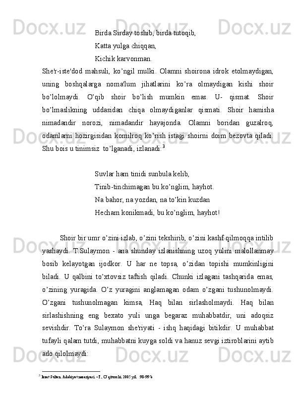 Birda Sirday toshib, birda tutoqib,
Katta yulga chiqqan,
Kichik karvonman.
She'r-iste'dod   mahsuli,   ko’ngil   mulki.   Olamni   shoirona   idrok   etolmaydigan,
uning   boshqalarga   noma'lum   jihatlarini   ko’ra   olmaydigan   kishi   shoir
bo’lolmaydi.   O’qib   shoir   bo’lish   mumkin   emas.   U-   qismat.   Shoir
bo’lmaslikning   uddasidan   chiqa   olmaydiganlar   qismati.   Shoir   hamisha
nimadandir   norozi,   nimadandir   hayajonda.   Olamni   boridan   guzalroq,
odamlarni   hozirgisidan   komilroq   ko’rish   istagi   shoirni   doim   bezovta   qiladi.
Shu bois u tinimsiz  to’lganadi, izlanadi: 3
Suvlar ham tinidi sunbula kelib,
Tinib-tinchimagan bu ko’nglim, hayhot.
Na bahor, na yozdan, na to’kin kuzdan
Hecham konikmadi, bu ko’nglim, hayhot!
Shoir bir umr o’zini izlab, o’zini tekshirib, o’zini kashf qilmoqqa intilib
yashaydi.   T.Sulaymon   -   ana   shunday   izlanishning   uzoq   yulini   malollanmay
bosib   kelayotgan   ijodkor.   U   har   ne   topsa,   o’zidan   topishi   mumkinligini
biladi.   U   qalbini   to’xtovsiz   taftish   qiladi.   Chunki   izlagani   tashqarida   emas,
o’zining   yuragida.   O’z   yuragini   anglamagan   odam   o’zgani   tushunolmaydi.
O’zgani   tushunolmagan   kimsa,   Haq   bilan   sirlasholmaydi.   Haq   bilan
sirlashishning   eng   bexato   yuli   unga   begaraz   muhabbatdir,   uni   adoqsiz
sevishdir.   To’ra   Sulaymon   she'riyati   -   ishq   haqidagi   bitikdir.   U   muhabbat
tufayli qalam tutdi, muhabbatni kuyga soldi va hanuz sevgi iztiroblarini aytib
ado qilolmaydi:
3
  Izzat Sulton. Adabiyot nazariyasi. –T., O’qituvchi.  2005 yil.   98-99 b 