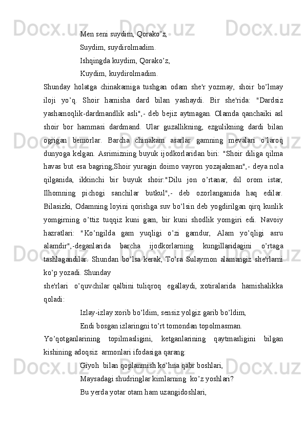 Men seni suydim, Qorako’z,
Suydim, suydirolmadim.
Ishqingda kuydim, Qorako’z,
Kuydim, kuydirolmadim.
Shunday   holatga   chinakamiga   tushgan   odam   she'r   yozmay,   shoir   bo’lmay
iloji   yo’q.   Shoir   hamisha   dard   bilan   yashaydi.   Bir   she'rida:   "Dardsiz
yashamoqlik-dardmandlik   asli",-   deb   bejiz   aytmagan.   Olamda   qanchaiki   asl
shoir   bor   hammasi   dardmand.   Ular   guzallikning,   ezgulikning   dardi   bilan
ogrigan   bemorlar.   Barcha   chinakam   asarlar   gamning   mevalari   o’laroq
dunyoga   kelgan.   Asrimizning  buyuk   ijodkorlaridan   biri:  "Shoir   diliga   qilma
havas but esa bagring,Shoir yuragin doimo vayron yozajakman",- deya nola
qilganida,   ikkinchi   bir   buyuk   shoir:"Dilu   jon   o’rtanar,   dil   orom   istar,
Ilhomning   pichogi   sanchilar   butkul",-   deb   ozorlanganida   haq   edilar.
Bilasizki, Odamning loyini qorishga suv bo’lsin deb yogdirilgan qirq kunlik
yomgirning   o’ttiz   tuqqiz   kuni   gam,   bir   kuni   shodlik   yomgiri   edi.   Navoiy
hazratlari:   "Ko’ngilda   gam   yuqligi   o’zi   gamdur,   Alam   yo’qligi   asru
alamdir",-deganlarida   barcha   ijodkorlarning   kungillaridagini   o’rtaga
tashlagandilar.   Shundan   bo’lsa   kerak,   To’ra   Sulaymon   alamangiz   she'rlarni
ko’p yozadi. Shunday
she'rlari     o’quvchilar   qalbini   tuliqroq     egallaydi,   xotiralarida     hamishalikka
qoladi:
Izlay-izlay xorib bo’ldim, sensiz yolgiz garib bo’ldim,
Endi bosgan izlaringni to’rt tomondan topolmasman.
Yo’qotganlarining   topilmasligini,   ketganlarining   qaytmasligini   bilgan
kishining adoqsiz  armonlari ifodasiga qarang:
Giyoh  bilan qoplanmish ko’hna qabr boshlari,
Maysadagi shudringlar kimlarning  ko’z yoshlari?
Bu yerda yotar otam ham uzangidoshlari, 