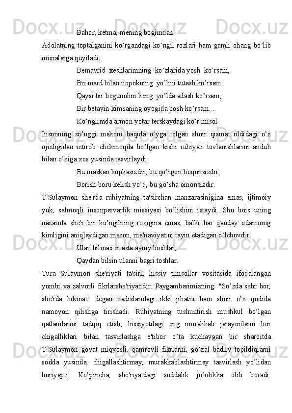 Bahor, ketma, mening bogimdan.
Adolatning toptalganini ko’rgandagi ko’ngil rozlari ham gamli ohang bo’lib
misralarga quyiladi:
Bemavrid  xeshlarimning  ko’zlarida yosh  ko’rsam,
Bir mard bilan nopokning  yo’lini tutash ko’rsam,
Qaysi bir begunohni keng  yo’lda adash ko’rsam,
Bir betayin kimsaning oyogida bosh ko’rsam...
Ko’nglimda armon yotar terskaydagi ko’r misol.
Insonning   so’nggi   makoni   haqida   o’yga   tolgan   shoir   qismat   oldidagi   o’z
ojizligidan   iztirob   chekmoqda   bo’lgan   kishi   ruhiyati   tovlanishlarini   anduh
bilan o’ziga xos yusinda tasvirlaydi:
Bu maskan kopkasizdir, bu qo’rgon hoqonsizdir,
Borish boru kelish yo’q, bu go’sha omonsizdir.
T.Sulaymon   she'rda   ruhiyatning   ta'sirchan   manzarasinigina   emas,   ijtimoiy
yuk,   salmoqli   insonparvarlik   missiyasi   bo’lishini   istaydi.   Shu   bois   uning
nazarida   she'r   bir   ko’ngilning   rozigina   emas,   balki   har   qanday   odamning
kimligini aniqlaydigan mezon, ma'naviyatini tayin etadigan o’lchovdir:
Ulan bilmas er asta ayniy boshlar,
Qaydan bilsin ulanni bagri toshlar.
Tura   Sulaymon   she'riyati   ta'sirli   hissiy   timsollar   vositasida   ifodalangan
yombi va zalvorli fikrlarshe'riyatidir. Paygambarimizning: "So’zda sehr bor,
she'rda   hikmat"   degan   xadislaridagi   ikki   jihatni   ham   shoir   o’z   ijodida
namoyon   qilishga   tirishadi.   Ruhiyatning   tushuntirish   mushkul   bo’lgan
qatlamlarini   tadqiq   etish,   hissiyotdagi   eng   murakkab   jarayonlarni   bor
chigalliklari   bilan   tasvirlashga   e'tibor   o’ta   kuchaygan   bir   sharoitda
T.Sulaymon   goyat   miqyosli,   qamrovli   fikrlarni,   go’zal   badiiy   topildiqlarni
sodda   yusinda,   chigallashtirmay,   murakkablashtirmay   tasvirlash   yo’lidan
boriyapti.   Ko’pincha,   she'riyatdagi   soddalik   jo’nlikka   olib   boradi. 