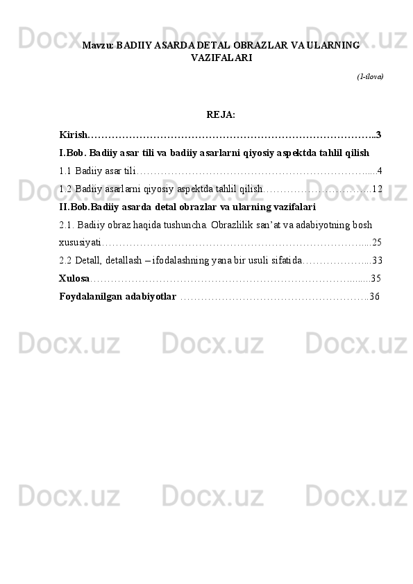 Mavzu: BADIIY ASARDA DETAL OBRAZLAR VA ULARNING
VAZIFALARI
(1-ilova)
REJA:                                
Kirish………………………………………………………………………...3
I.Bob. Badiiy asar tili va badiiy asarlarni qiyosiy aspektda tahlil qilish
1.1 Badiiy asar tili………………………………………………………….....4
1.2 Badiiy asarlarni qiyosiy aspektda tahlil qilish…………………………..12
II.Bob.Badiiy asarda detal obrazlar va ularning vazifalari
2. 1. Badiiy obraz haqida tushuncha. Obrazlilik  s an’at va adabiyotning bosh 
xususiyati… ………………………………………………………………....25
2.2 Detall, detallash  – ifodalashning yana bir usuli sifatida………………...33
Xulosa … ………………………………………………………………........35
Foydalanilgan adabiyotlar  … …………………………………………….36