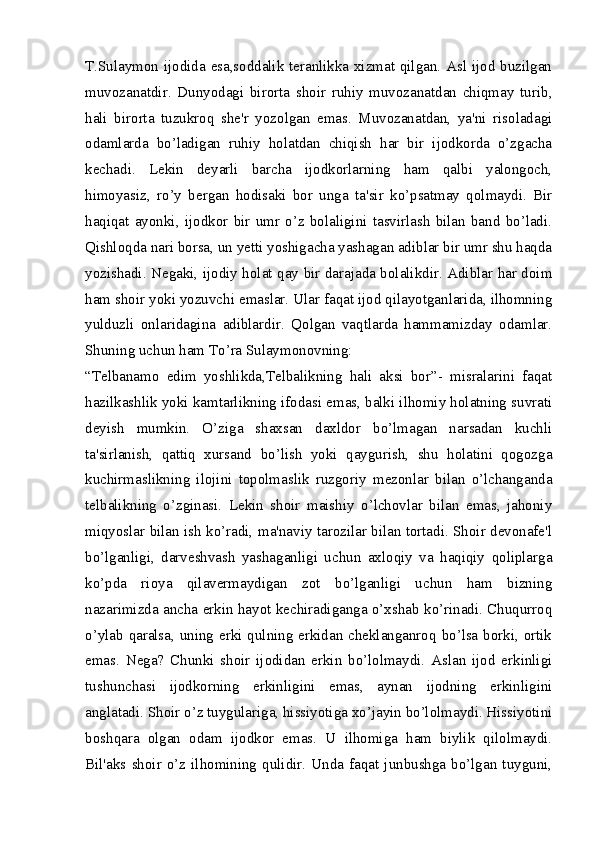 T.Sulaymon ijodida esa,soddalik teranlikka xizmat qilgan. Asl ijod buzilgan
muvozanatdir.   Dunyodagi   birorta   shoir   ruhiy   muvozanatdan   chiqmay   turib,
hali   birorta   tuzukroq   she'r   yozolgan   emas.   Muvozanatdan,   ya'ni   risoladagi
odamlarda   bo’ladigan   ruhiy   holatdan   chiqish   har   bir   ijodkorda   o’zgacha
kechadi.   Lekin   deyarli   barcha   ijodkorlarning   ham   qalbi   yalongoch,
himoyasiz,   ro’y   bergan   hodisaki   bor   unga   ta'sir   ko’psatmay   qolmaydi.   Bir
haqiqat   ayonki,   ijodkor   bir   umr   o’z   bolaligini   tasvirlash   bilan   band   bo’ladi.
Qishloqda nari borsa, un yetti yoshigacha yashagan adiblar bir umr shu haqda
yozishadi. Negaki, ijodiy holat qay bir darajada bolalikdir. Adiblar har doim
ham shoir yoki yozuvchi emaslar. Ular faqat ijod qilayotganlarida, ilhomning
yulduzli   onlaridagina   adiblardir.   Qolgan   vaqtlarda   hammamizday   odamlar.
Shuning uchun ham To’ra Sulaymonovning:
“Telbanamo   edim   yoshlikda,Telbalikning   hali   aksi   bor”-   misralarini   faqat
hazilkashlik yoki kamtarlikning ifodasi emas, balki ilhomiy holatning suvrati
deyish   mumkin.   O’ziga   shaxsan   daxldor   bo’lmagan   narsadan   kuchli
ta'sirlanish,   qattiq   xursand   bo’lish   yoki   qaygurish,   shu   holatini   qogozga
kuchirmaslikning   ilojini   topolmaslik   ruzgoriy   mezonlar   bilan   o’lchanganda
telbalikning   o’zginasi.   Lekin   shoir   maishiy   o’lchovlar   bilan   emas,   jahoniy
miqyoslar bilan ish ko’radi, ma'naviy tarozilar bilan tortadi. Shoir devonafe'l
bo’lganligi,   darveshvash   yashaganligi   uchun   axloqiy   va   haqiqiy   qoliplarga
ko’pda   rioya   qilavermaydigan   zot   bo’lganligi   uchun   ham   bizning
nazarimizda ancha erkin hayot kechiradiganga o’xshab ko’rinadi. Chuqurroq
o’ylab qaralsa, uning erki qulning erkidan cheklanganroq bo’lsa borki, ortik
emas.   Nega?   Chunki   shoir   ijodidan   erkin   bo’lolmaydi.   Aslan   ijod   erkinligi
tushunchasi   ijodkorning   erkinligini   emas,   aynan   ijodning   erkinligini
anglatadi. Shoir o’z tuygulariga, hissiyotiga xo’jayin bo’lolmaydi. Hissiyotini
boshqara   olgan   odam   ijodkor   emas.   U   ilhomiga   ham   biylik   qilolmaydi.
Bil'aks  shoir  o’z  ilhomining   qulidir.   Unda  faqat  junbushga   bo’lgan  tuyguni, 