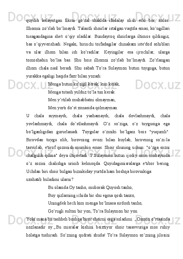 quyilib   kelayotgan   fikrni   go’zal   shaklda   ifodalay   olish   erki   bor,   xolos.
Ilhomni zo’rlab bo’lmaydi. Talantli shoirlar istalgan vaqtda emas, ko’ngillari
tusagandagina   she'r   o’qiy   oladilar.   Bundayroq   shoirlarga   iltimos   qildingiz,
bas  o’qiyverishadi.   Negaki,   birinchi   toifadagilar  chinakam  iste'dod   sohiblari
va   ular   ilhom   bilan   ish   ko’radilar.   Keyingilar   esa   ijrochilar,   ularga
tomoshabin   bo’lsa   bas.   Shu   bois   ilhomni   zo’rlab   bo’lmaydi.   Zo’rlangan
ilhom   chala   nasl   beradi.   Shu   sabab   To’ra   Sulaymon   butun   tuyguga,   butun
yurakka egaligi haqida faxr bilan yozadi:
Menga butun ko’ngil kerak, kun kerak,
Menga tutash yulduz to’la tun kerak.
Men y’rtilab muhabbatni olmayman,
Men yorti do’st xonasida qolmayman.
U   chala   suymaydi,   chala   yashamaydi,   chala   dovlashmaydi,   chala
yovlashmaydi,   chala   do’stlashmaydi.   O’z   so’ziga,   o’z   tuygusiga   ega
bo’lganligidan   gururlanadi.   Tuygular   o’ziniki   bo’lgani   bois   "yuqumli".
Birovdan   tuygu   olib,   birovning   ovozi   bilan   kuylab,   birovning   so’zi-la
tasvirlab, e'tirof qozonish mumkin emas. Shoir shuning uchun: "o’zga sozni
chalgulik   qilma"   deya   iltijoetadi.   T.Sulaymon   butun   ijodiy   umri   mobaynida
o’z   sozini   chalishga   urinib   kelmoqda.   Quyidagimisralarga   e'tibor   bering.
Uchdan biri shoir bulgan biznikiday yurtda ham boshqa birovnikiga
uxshatib buladimi ularni?
Bu olamda Oy tanho, muborak Quyosh tanho,
Buy qizlarning ichida bir shu egma qosh tanxo,
Uningdek hech kim menga bo’lmasa sirdosh tanho,
Go’rugli sulton bir yon, To’ra Sulaymon bir yon.
Yoki mana bu tashbeh boshqa biror shoirni esga soladimi: ,,Osmon o’rtasinda
nozlanadir   oy.,,Bu   misralar   kishini   beixtiyor   shoir   tasavvuriga   mos   ruhiy
holatga   tushiradi.   So’zning   qudrati   shuda!   To’ra   Sulaymon   so’zning   jilosini 