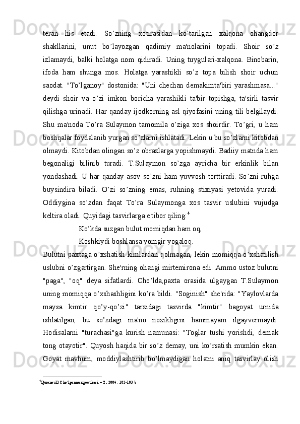 teran   his   etadi.   So’zning   xotirasidan   ko’tarilgan   xalqona   ohangdor
shakllarini,   unut   bo’layozgan   qadimiy   ma'nolarini   topadi.   Shoir   so’z
izlamaydi,   balki   holatga   nom   qidiradi.   Uning   tuygulari-xalqona.   Binobarin,
ifoda   ham   shunga   mos.   Holatga   yarashikli   so’z   topa   bilish   shoir   uchun
saodat.   "To’lganoy"   dostonida:   "Uni   chechan   demakimta'biri   yarashmasa..."
deydi   shoir   va   o’zi   imkon   boricha   yarashikli   ta'bir   topishga,   ta'sirli   tasvir
qilishga urinadi. Har qanday ijodkorning asl qiyofasini uning tili belgilaydi.
Shu   ma'noda   To’ra   Sulaymon   tamomila   o’ziga   xos   shoirdir.   To’gri,   u   ham
boshqalar foydalanib yurgan so’zlarni ishlatadi. Lekin u bu so’zlarni kitobdan
olmaydi. Kitobdan olingan so’z obrazlarga yopishmaydi. Badiiy matnda ham
begonaligi   bilinib   turadi.   T.Sulaymon   so’zga   ayricha   bir   erkinlik   bilan
yondashadi. U har qanday asov so’zni ham yuvvosh torttiradi. So’zni ruhga
buysindira   biladi.   O’zi   so’zning   emas,   ruhning   stixiyasi   yetovida   yuradi.
Oddiygina   so’zdan   faqat   To’ra   Sulaymonga   xos   tasvir   uslubini   vujudga
keltira oladi. Quyidagi tasvirlarga e'tibor qiling: 4
Ko’kda suzgan bulut momiqdan ham oq,
Koshkiydi boshlansa yomgir yogaloq.
Bulutni paxtaga o’xshatish kimlardan qolmagan, lekin momiqqa o’xshatilish
uslubni o’zgartirgan. She'rning ohangi mirtemirona edi. Ammo ustoz bulutni
"paga",   "oq"   deya   sifatlardi.   Cho’lda,paxta   orasida   ulgaygan   T.Sulaymon
uning momiqqa o’xshashligini ko’ra bildi. "Soginish" she'rida: "Yaylovlarda
maysa   kimtir   qo’y-qo’zi"   tarzidagi   tasvirda   "kimtir"   bagoyat   urnida
ishlatilgan,   bu   so’zdagi   ma'no   nozikligini   hammayam   ilgayvermaydi.
Hodisalarni   "turachasi"ga   kurish   namunasi:   "Toglar   tushi   yorishdi,   demak
tong otayotir". Quyosh haqida bir so’z demay, uni ko’rsatish mumkin ekan.
Goyat   mavhum,   moddiylashtirib   bo’lmaydigan   holatni   aniq   tasvirlay   olish
4
QuronovD. Cho`lponnasripoetikasi. – T., 2004.  102-103 b  