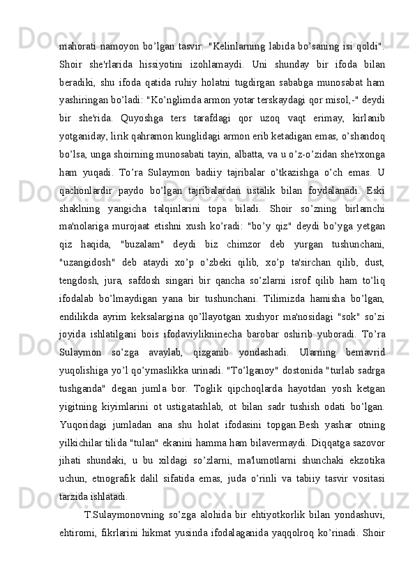 mahorati  namoyon  bo’lgan  tasvir:  "Kelinlarning  labida  bo’saning  isi  qoldi".
Shoir   she'rlarida   hissiyotini   izohlamaydi.   Uni   shunday   bir   ifoda   bilan
beradiki,   shu   ifoda   qatida   ruhiy   holatni   tugdirgan   sababga   munosabat   ham
yashiringan bo’ladi: "Ko’nglimda armon yotar terskaydagi qor misol,-" deydi
bir   she'rida.   Quyoshga   ters   tarafdagi   qor   uzoq   vaqt   erimay,   kirlanib
yotganiday, lirik qahramon kunglidagi armon erib ketadigan emas, o’shandoq
bo’lsa, unga shoirning munosabati tayin, albatta, va u o’z-o’zidan she'rxonga
ham   yuqadi.   To’ra   Sulaymon   badiiy   tajribalar   o’tkazishga   o’ch   emas.   U
qachonlardir   paydo   bo’lgan   tajribalardan   ustalik   bilan   foydalanadi.   Eski
shaklning   yangicha   talqinlarini   topa   biladi.   Shoir   so’zning   birlamchi
ma'nolariga   murojaat   etishni   xush   ko’radi:   "bo’y   qiz"   deydi   bo’yga   yetgan
qiz   haqida,   "buzalam"   deydi   biz   chimzor   deb   yurgan   tushunchani,
"uzangidosh"   deb   ataydi   xo’p   o’zbeki   qilib,   xo’p   ta'sirchan   qilib,   dust,
tengdosh,   jura,   safdosh   singari   bir   qancha   so’zlarni   isrof   qilib   ham   to’liq
ifodalab   bo’lmaydigan   yana   bir   tushunchani.   Tilimizda   hamisha   bo’lgan,
endilikda   ayrim   keksalargina   qo’llayotgan   xushyor   ma'nosidagi   "sok"   so’zi
joyida   ishlatilgani   bois   ifodaviylikninecha   barobar   oshirib   yuboradi.   To’ra
Sulaymon   so’zga   avaylab,   qizganib   yondashadi.   Ularning   bemavrid
yuqolishiga yo’l qo’ymaslikka urinadi. "To’lganoy" dostonida "turlab sadrga
tushganda"   degan   jumla   bor.   Toglik   qipchoqlarda   hayotdan   yosh   ketgan
yigitning   kiyimlarini   ot   ustigatashlab,   ot   bilan   sadr   tushish   odati   bo’lgan.
Yuqoridagi   jumladan   ana   shu   holat   ifodasini   topgan.Besh   yashar   otning
yilkichilar tilida "tulan" ekanini hamma ham bilavermaydi. Diqqatga sazovor
jihati   shundaki,   u   bu   xildagi   so’zlarni,   ma'lumotlarni   shunchaki   ekzotika
uchun,   etnografik   dalil   sifatida   emas,   juda   o’rinli   va   tabiiy   tasvir   vositasi
tarzida ishlatadi.
T.Sulaymonovning   so’zga   alohida   bir   ehtiyotkorlik   bilan   yondashuvi,
ehtiromi,   fikrlarini   hikmat   yusinda   ifodalaganida   yaqqolroq   ko’rinadi.   Shoir 