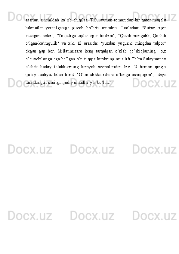 asarlari   sinchiklab   ko’rib   chiqilsa,   T.Sulaymon   tomonidan   bir   qator   maqolu
hikmatlar   yaratilganiga   guvoh   bo’lish   mumkin.   Jumladan:   "Sutsiz   sigir
suzogon   kelar",   "Toqatliga   toglar   egar   boshini",   "Quvib-mangulik,   Qochib
o’lgan-ko’mgulik"   va   x.k.   El   orasida:   "yuzdan   yugurik,   mingdan   tulpor"
degan   gap   bor.   Millatimizaro   keng   tarqalgan   o’nlab   qo’shiqlarning     o;z
o’quvchilariga  ega  bo’lgan o’n  tuqqiz kitobning  muallifi  To’ra Sulaymonov
o’zbek   badiiy   tafakkurining   kamyob   siymolaridan   biri.   U   hamon   qizgin
ijodiy   faoliyat   bilan   band.   "O’lmaslikka   ishora   o’langa   oshiqligim",-   deya
umidlangan shoirga ijodiy omadlar yor bo’ladi". 