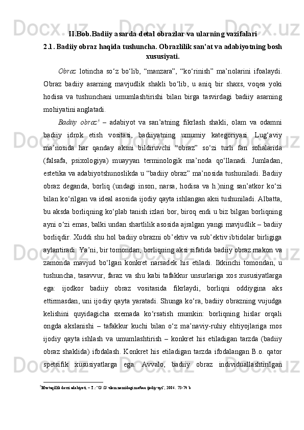 II.Bob.Badiiy asarda detal obrazlar va ularning vazifalari
2. 1. Badiiy obraz haqida tushuncha. Obrazlilik  s an’at va adabiyotning bosh
xususiyati.
Obraz   lotincha   so‘z   bo‘lib,   “manzara”,   “ko‘rinish”   ma’nolarini   ifoalaydi.
Obraz   badiiy   asarning   mavjudlik   shakli   bo‘lib,   u   aniq   bir   shaxs,   voqea   yoki
hodisa   va   tushunchani   umumlashtirishi   bilan   birga   tasvirdagi   badiiy   asarning
mohiyatini anglatadi. 
Badiiy   obraz 5
  –   adabiyot   va   san’atning   fikrlash   shakli,   olam   va   odamni
badiiy   idrok   etish   vositasi,   badiiyatning   umumiy   kategoriyasi.   Lug‘aviy
ma’nosida   har   qanday   aksni   bildiruvchi   “obraz”   so‘zi   turli   fan   sohalarida
(falsafa,   psixologiya)   muayyan   terminologik   ma’noda   qo‘llanadi.   Jumladan,
estetika va adabiyotshunoslikda u “badiiy obraz” ma’nosida tushuniladi. Badiiy
obraz   deganda,   borliq   (undagi   inson,   narsa,   hodisa   va   h.)ning   san’atkor   ko‘zi
bilan ko‘rilgan va ideal asosida ijodiy qayta ishlangan aksi tushuniladi. Albatta,
bu aksda borliqning ko‘plab tanish izlari bor, biroq endi u biz bilgan borliqning
ayni o‘zi emas, balki undan shartlilik asosida ajralgan yangi mavjudlik – badiiy
borliqdir. Xuddi shu hol badiiy obrazni ob’ektiv va sub’ektiv ibtidolar birligiga
aylantiradi.  Ya’ni, bir tomondan, borliqning aksi sifatida badiiy obraz makon va
zamonda   mavjud   bo‘lgan   konkret   narsadek   his   etiladi.   Ikkinchi   tomondan,   u
tushuncha,   tasavvur,   faraz   va   shu   kabi   tafakkur   unsurlariga   xos   xususiyatlarga
ega:   ijodkor   badiiy   obraz   vositasida   fikrlaydi,   borliqni   oddiygina   aks
ettirmasdan, uni ijodiy qayta yaratadi.  Shunga ko‘ra, badiiy obrazning vujudga
kelishini   quyidagicha   sxemada   ko‘rsatish   mumkin:   borliqning   hislar   orqali
ongda   akslanishi   –   tafakkur   kuchi   bilan   o‘z   ma’naviy-ruhiy   ehtiyojlariga   mos
ijodiy   qayta   ishlash   va   umumlashtirish   –   konkret   his   etiladigan   tarzda   (badiiy
obraz   shaklida)   ifodalash.  Konkret   his   etiladigan   tarzda   ifodalangan   B.o.   qator
spetsifik   xususiyatlarga   ega.   Avvalo,   badiiy   obraz   individuallashtirilgan
5
Mustaqillik davri adabiyoti, – T.: “G`.G`ulom nomidagi matbaa ijodiy uyi”, 2006.  73-74 b 