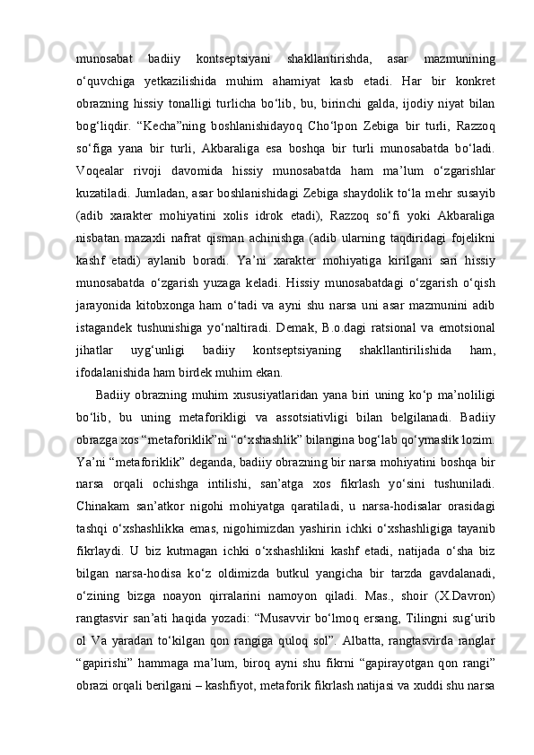 munosabat   badiiy   kontseptsiyani   shakllantirishda,   asar   mazmunining
o‘quvchiga   yetkazilishida   muhim   ahamiyat   kasb   etadi.   Har   bir   konkret
obrazning   hissiy   tonalligi   turlicha   bo‘lib,   bu,   birinchi   galda,   ijodiy   niyat   bilan
bog‘liqdir.   “Kecha”ning   boshlanishidayoq   Cho‘lpon   Zebiga   bir   turli,   Razzoq
so‘figa   yana   bir   turli,   Akbaraliga   esa   boshqa   bir   turli   munosabatda   bo‘ladi.
Voqealar   rivoji   davomida   hissiy   munosabatda   ham   ma’lum   o‘zgarishlar
kuzatiladi. Jumladan, asar boshlanishidagi Zebiga shaydolik to‘la mehr susayib
(adib   xarakter   mohiyatini   xolis   idrok   etadi),   Razzoq   so‘fi   yoki   Akbaraliga
nisbatan   mazaxli   nafrat   qisman   achinishga   (adib   ularning   taqdiridagi   fojelikni
kashf   etadi)   aylanib   boradi.   Ya’ni   xarakter   mohiyatiga   kirilgani   sari   hissiy
munosabatda   o‘zgarish   yuzaga   keladi.   Hissiy   munosabatdagi   o‘zgarish   o‘qish
jarayonida   kitobxonga   ham   o‘tadi   va   ayni   shu   narsa   uni   asar   mazmunini   adib
istagandek   tushunishiga   yo‘naltiradi.   Demak,   B.o.dagi   ratsional   va   emotsional
jihatlar   uyg‘unligi   badiiy   kontseptsiyaning   shakllantirilishida   ham,
ifodalanishida ham birdek muhim ekan. 
Badiiy   obrazning   muhim   xususiyatlaridan   yana   biri   uning   ko‘p   ma’noliligi
bo‘lib,   bu   uning   metaforikligi   va   assotsiativligi   bilan   belgilanadi.   Badiiy
obrazga xos “metaforiklik”ni “o‘xshashlik” bilangina bog‘lab qo‘ymaslik lozim.
Ya’ni “metaforiklik” deganda, badiiy obrazning bir narsa mohiyatini boshqa bir
narsa   orqali   ochishga   intilishi,   san’atga   xos   fikrlash   yo‘sini   tushuniladi.
Chinakam   san’atkor   nigohi   mohiyatga   qaratiladi,   u   narsa-hodisalar   orasidagi
tashqi   o‘xshashlikka   emas,   nigohimizdan   yashirin   ichki   o‘xshashligiga   tayanib
fikrlaydi.   U   biz   kutmagan   ichki   o‘xshashlikni   kashf   etadi,   natijada   o‘sha   biz
bilgan   narsa-hodisa   ko‘z   oldimizda   butkul   yangicha   bir   tarzda   gavdalanadi,
o‘zining   bizga   noayon   qirralarini   namoyon   qiladi.   Mas.,   shoir   (X.Davron)
rangtasvir   san’ati   haqida   yozadi:   “Musavvir   bo‘lmoq   ersang,   Tilingni   sug‘urib
ol   Va   yaradan   to‘kilgan   qon   rangiga   quloq   sol”.   Albatta,   rangtasvirda   ranglar
“gapirishi”   hammaga   ma’lum,   biroq   ayni   shu   fikrni   “gapirayotgan   qon   rangi”
obrazi orqali berilgani – kashfiyot, metaforik fikrlash natijasi va xuddi shu narsa 