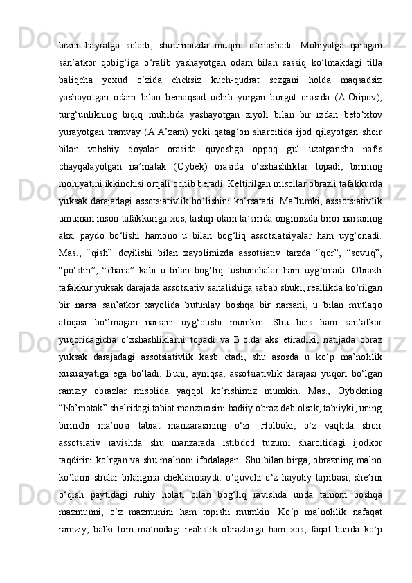 bizni   hayratga   soladi,   shuurimizda   muqim   o‘rnashadi.   Mohiyatga   qaragan
san’atkor   qobig‘iga   o‘ralib   yashayotgan   odam   bilan   sassiq   ko‘lmakdagi   tilla
baliqcha   yoxud   o‘zida   cheksiz   kuch-qudrat   sezgani   holda   maqsadsiz
yashayotgan   odam   bilan   bemaqsad   uchib   yurgan   burgut   orasida   (A.Oripov),
turg‘unlikning   biqiq   muhitida   yashayotgan   ziyoli   bilan   bir   izdan   beto‘xtov
yurayotgan   tramvay   (A.A’zam)   yoki   qatag‘on   sharoitida   ijod   qilayotgan   shoir
bilan   vahshiy   qoyalar   orasida   quyoshga   oppoq   gul   uzatgancha   nafis
chayqalayotgan   na’matak   (Oybek)   orasida   o‘xshashliklar   topadi,   birining
mohiyatini ikkinchisi orqali ochib beradi. Keltirilgan misollar obrazli tafakkurda
yuksak  darajadagi   assotsiativlik  bo‘lishini  ko‘rsatadi.  Ma’lumki,  asssotsiativlik
umuman inson tafakkuriga xos, tashqi olam ta’sirida ongimizda biror narsaning
aksi   paydo   bo‘lishi   hamono   u   bilan   bog‘liq   assotsiatsiyalar   ham   uyg‘onadi.
Mas.,   “qish”   deyilishi   bilan   xayolimizda   assotsiativ   tarzda   “qor”,   “sovuq”,
“po‘stin”,   “chana”   kabi   u   bilan   bog‘liq   tushunchalar   ham   uyg‘onadi.   Obrazli
tafakkur yuksak darajada assotsiativ sanalishiga sabab shuki, reallikda ko‘rilgan
bir   narsa   san’atkor   xayolida   butunlay   boshqa   bir   narsani,   u   bilan   mutlaqo
aloqasi   bo‘lmagan   narsani   uyg‘otishi   mumkin.   Shu   bois   ham   san’atkor
yuqoridagicha   o‘xshashliklarni   topadi   va   B.o.da   aks   etiradiki,   natijada   obraz
yuksak   darajadagi   assotsiativlik   kasb   etadi,   shu   asosda   u   ko‘p   ma’nolilik
xususiyatiga   ega   bo‘ladi.   Buni,   ayniqsa,   assotsiativlik   darajasi   yuqori   bo‘lgan
ramziy   obrazlar   misolida   yaqqol   ko‘rishimiz   mumkin.   Mas.,   Oybekning
“Na’matak” she’ridagi tabiat manzarasini badiiy obraz deb olsak, tabiiyki, uning
birinchi   ma’nosi   tabiat   manzarasining   o‘zi.   Holbuki,   o‘z   vaqtida   shoir
assotsiativ   ravishda   shu   manzarada   istibdod   tuzumi   sharoitidagi   ijodkor
taqdirini ko‘rgan va shu ma’noni ifodalagan. Shu bilan birga, obrazning ma’no
ko‘lami   shular   bilangina   cheklanmaydi:   o‘quvchi   o‘z   hayotiy   tajribasi,   she’rni
o‘qish   paytidagi   ruhiy   holati   bilan   bog‘liq   ravishda   unda   tamom   boshqa
mazmunni,   o‘z   mazmunini   ham   topishi   mumkin.   Ko‘p   ma’nolilik   nafaqat
ramziy,   balki   tom   ma’nodagi   realistik   obrazlarga   ham   xos,   faqat   bunda   ko‘p 