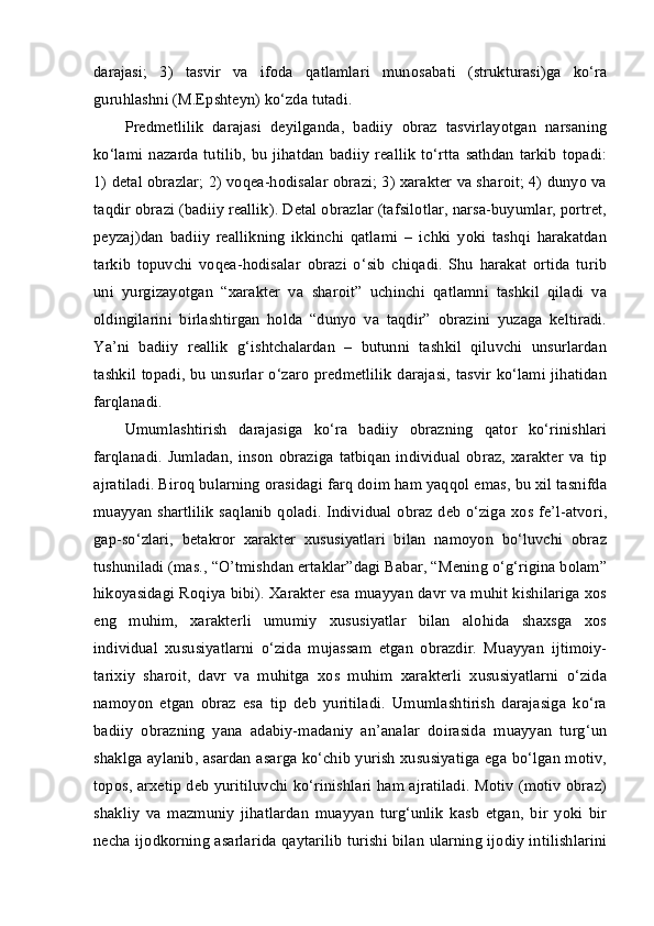 darajasi;   3)   tasvir   va   ifoda   qatlamlari   munosabati   (strukturasi)ga   ko‘ra
guruhlashni (M.Epshteyn) ko‘zda tutadi. 
Predmetlilik   darajasi   deyilganda,   badiiy   obraz   tasvirlayotgan   narsaning
ko‘lami  nazarda   tutilib,   bu   jihatdan  badiiy  reallik  to‘rtta   sathdan   tarkib   topadi:
1) detal obrazlar; 2) voqea-hodisalar obrazi; 3) xarakter va sharoit; 4) dunyo va
taqdir obrazi (badiiy reallik). Detal obrazlar (tafsilotlar, narsa-buyumlar, portret,
peyzaj)dan   badiiy   reallikning   ikkinchi   qatlami   –   ichki   yoki   tashqi   harakatdan
tarkib   topuvchi   voqea-hodisalar   obrazi   o‘sib   chiqadi.   Shu   harakat   ortida   turib
uni   yurgizayotgan   “xarakter   va   sharoit”   uchinchi   qatlamni   tashkil   qiladi   va
oldingilarini   birlashtirgan   holda   “dunyo   va   taqdir”   obrazini   yuzaga   keltiradi.
Ya’ni   badiiy   reallik   g‘ishtchalardan   –   butunni   tashkil   qiluvchi   unsurlardan
tashkil topadi, bu unsurlar o‘zaro predmetlilik darajasi, tasvir ko‘lami jihatidan
farqlanadi. 
Umumlashtirish   darajasiga   ko‘ra   badiiy   obrazning   qator   ko‘rinishlari
farqlanadi.   Jumladan,   inson   obraziga   tatbiqan   individual   obraz,   xarakter   va   tip
ajratiladi. Biroq bularning orasidagi farq doim ham yaqqol emas, bu xil tasnifda
muayyan shartlilik  saqlanib qoladi. Individual obraz deb o‘ziga xos fe’l-atvori,
gap-so‘zlari,   betakror   xarakter   xususiyatlari   bilan   namoyon   bo‘luvchi   obraz
tushuniladi (mas., “O’tmishdan ertaklar”dagi Babar, “Mening o‘g‘rigina bolam”
hikoyasidagi Roqiya bibi). Xarakter esa muayyan davr va muhit kishilariga xos
eng   muhim,   xarakterli   umumiy   xususiyatlar   bilan   alohida   shaxsga   xos
individual   xususiyatlarni   o‘zida   mujassam   etgan   obrazdir.   Muayyan   ijtimoiy-
tarixiy   sharoit,   davr   va   muhitga   xos   muhim   xarakterli   xususiyatlarni   o‘zida
namoyon   etgan   obraz   esa   tip   deb   yuritiladi.   Umumlashtirish   darajasiga   ko‘ra
badiiy   obrazning   yana   adabiy-madaniy   an’analar   doirasida   muayyan   turg‘un
shaklga aylanib, asardan asarga ko‘chib yurish xususiyatiga ega bo‘lgan motiv,
topos, arxetip deb yuritiluvchi ko‘rinishlari ham ajratiladi. Motiv (motiv obraz)
shakliy   va   mazmuniy   jihatlardan   muayyan   turg‘unlik   kasb   etgan,   bir   yoki   bir
necha ijodkorning asarlarida qaytarilib turishi bilan ularning ijodiy intilishlarini 