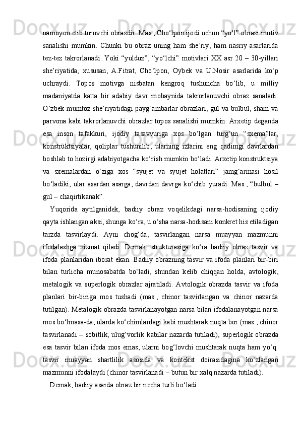 namoyon etib turuvchi obrazdir. Mas., Cho‘lpon ijodi uchun “yo‘l” obrazi motiv
sanalishi   mumkin.   Chunki   bu   obraz   uning   ham   she’riy,   ham   nasriy   asarlarida
tez-tez  takrorlanadi.  Yoki  “yulduz”,  “yo‘lchi”  motivlari  XX asr  20  – 30-yillari
she’riyatida,   xususan,   A.Fitrat,   Cho‘lpon,   Oybek   va   U.Nosir   asarlarida   ko‘p
uchraydi.   Topos   motivga   nisbatan   kengroq   tushuncha   bo‘lib,   u   milliy
madaniyatda   katta   bir   adabiy   davr   mobaynida   takrorlanuvchi   obraz   sanaladi.
O’zbek mumtoz she’riyatidagi payg‘ambarlar obrazlari, gul va bulbul, sham va
parvona kabi takrorlanuvchi obrazlar topos sanalishi mumkin. Arxetip deganda
esa   inson   tafakkuri,   ijodiy   tasavvuriga   xos   bo‘lgan   turg‘un   “sxema”lar,
konstruktsiyalar,   qoliplar   tushunilib,   ularning   izlarini   eng   qadimgi   davrlardan
boshlab to hozirgi adabiyotgacha ko‘rish mumkin bo‘ladi. Arxetip konstruktsiya
va   sxemalardan   o‘ziga   xos   “syujet   va   syujet   holatlari”   jamg‘armasi   hosil
bo‘ladiki,  ular  asardan  asarga,  davrdan  davrga  ko‘chib   yuradi.  Mas.,  “bulbul –
gul – chaqirtikanak”. 
Yuqorida   aytilganidek,   badiiy   obraz   voqelikdagi   narsa-hodisaning   ijodiy
qayta ishlangan aksi, shunga ko‘ra, u o‘sha narsa-hodisani konkret his etiladigan
tarzda   tasvirlaydi.   Ayni   chog‘da,   tasvirlangan   narsa   muayyan   mazmunni
ifodalashga   xizmat   qiladi.   Demak,   strukturasiga   ko‘ra   badiiy   obraz   tasvir   va
ifoda  planlaridan  iborat  ekan.  Badiiy  obrazning  tasvir   va  ifoda  planlari   bir-biri
bilan   turlicha   munosabatda   bo‘ladi,   shundan   kelib   chiqqan   holda,   avtologik,
metalogik   va   superlogik   obrazlar   ajratiladi.   Avtologik   obrazda   tasvir   va   ifoda
planlari   bir-biriga   mos   tushadi   (mas.,   chinor   tasvirlangan   va   chinor   nazarda
tutilgan). Metalogik obrazda tasvirlanayotgan narsa bilan ifodalanayotgan narsa
mos bo‘lmasa-da, ularda ko‘chimlardagi kabi mushtarak nuqta bor (mas., chinor
tasvirlanadi – sobitlik, ulug‘vorlik  kabilar nazarda tutiladi), superlogik obrazda
esa   tasvir  bilan   ifoda   mos  emas,   ularni  bog‘lovchi  mushtarak   nuqta  ham  yo‘q:
tasvir   muayyan   shartlilik   asosida   va   kontekst   doirasidagina   ko‘zlangan
mazmunni ifodalaydi (chinor tasvirlanadi – butun bir xalq nazarda tutiladi). 
Demak, b adiiy asarda obraz bir necha turli bo‘ladi : 