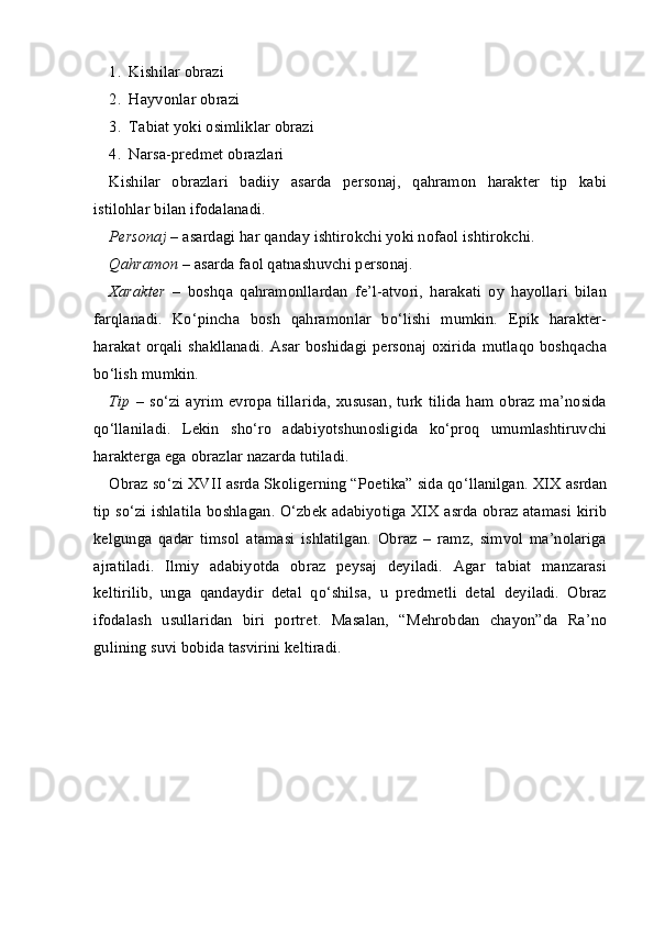 1. Kishilar obrazi
2. Hayvonlar obrazi
3. Tabiat yoki osimliklar obrazi
4. Narsa-predmet obrazlari
Kishilar   obrazlari   badiiy   asarda   personaj,   qahramon   harakter   tip   kabi
istilohlar bilan ifodalanadi.
Personaj   –   asardagi har qanday ishtirokchi yoki nofaol ishtirokchi.
Qahramon   –   asarda faol qatnashuvchi personaj.
X arakter   –   boshqa   qahramonllardan   fe’l-atvori,   harakati   oy   hayollari   bilan
farqlanadi.   Ko‘pincha   bosh   qahramonlar   bo‘lishi   mumkin.   Epik   harakter-
harakat orqali shakllanadi. Asar boshidagi personaj oxirida mutlaqo boshqacha
bo‘lish mumkin.
Tip   –   so‘zi  ayrim evropa  tillarida,  xususan,  turk  tilida  ham obraz ma’nosida
qo‘llaniladi.   Lekin   sho‘ro   adabiyotshunosligida   ko‘proq   umumlashtiruvchi
harakterga ega obrazlar nazarda tutiladi.
Obraz so‘zi XVII asrda Skol iger ning “Po e tika” sida qo‘llanilgan. XIX asrdan
tip so‘zi ishlatila boshlagan. O‘zbek adabiyotiga XIX asrda obraz atamasi kirib
kelgunga   qadar   timsol   atamasi   ishlatilgan.   Obraz   –   ramz,   simvol   ma’nolariga
ajratiladi.   Ilmiy   adabiyotda   obraz   peysaj   deyiladi.   Agar   tabiat   manzarasi
keltirilib,   unga   qandaydir   detal   qo‘shilsa,   u   predmetli   detal   deyiladi.   Obraz
ifodalash   usullaridan   biri   portret.   Masalan,   “Mehrobdan   chayon”da   Ra’no
gulining suvi bobida tasvirini keltiradi.  