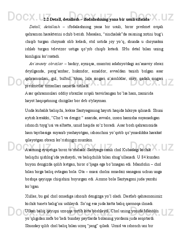 2.2 Detall, detallash  – ifodalashning yana bir usuli sifatida
Detall,   detallash   –   ifodalashning   yana   bir   usuli,   biror   predmet   orqali
qahramon harakterini ochib berish. Masalan, “sinchalak”da raisning xotini bug‘i
chiqib   turgan   choynak   olib   keladi,   stol   ustida   joy   yo‘q,   shunda   u   choynakni
ishlab   turgan   televizor   ustiga   qo‘yib   chiqib   ketadi.   SHu   detal   bilan   uning
kimligini ko‘rsatadi.
An’anaviy obrazlar   – badiiy, ayniqsa, mumtoz adabiyotdagi an’anaviy obraz
deyilganda,   pay g‘ ambar,   hukmdor,   amaldor,   avvaldan   tanish   bolgan   asar
qahramonlari;   gul,   bulbul,   tikon,   lola   singari   o‘simliklar,   may,   qadah   singari
predmetlar timsollari nazarda tutiladi.
Asar qahramonlari oddiy obrazlar orqali tasvirlangan bo’lsa ham, zamirida 
hayot haqiqatining chizgilar bor deb o'ylayman. 
Unda kubalik baliqchi, keksa Santyagoning hayoti haqida hikoya qilinadi. Shuni
aytish kerakki, “Cho’l va dengiz “ asarida, avvalo, inson hamisha suyanadigan 
ishonch tuyg’usi va albatta, umid haqida so’z boradi. Asar bosh qahramonida 
ham tajribasiga suyanib yashayotgan, ishonchini yo’qotib qo’ymaslikka harakat 
qilayotgan obrazi ko’rishingiz mumkin. 
Asarning syujetiga biroz to’xtalsak. Santyago ismli chol Kubadagi kichik 
baliqchi qishlog’ida yashaydi, va baliqchilik bilan shug’ullanadi. U 84 kundan 
buyon dengizda qolib ketgan, biror o’ljaga ega bo’lmagan edi. Mandolin – chol 
bilan birga baliq ovlagan bola. Ota – onasi cholni omadsiz sanagani uchun unga 
boshqa qayiqqa chiqishini buyurgan edi. Ammo bola Santyagoni juda yaxshi 
ko’rgan. 
Xullas, bu gal chol omadiga ishonib dengizga yo’l oladi. Dastlab qahramonimiz 
kichik tunets balig’ini ushlaydi. So’ng esa juda katta baliq qarmoqa ilinadi. 
Ulkan baliq qayiqni uzoqqa tortib keta boshlaydi. Chol uning yonida Manolin 
yo’qligidan xafa bo’ladi bunday paytlarda bolaning yordami juda asqotardi. 
Shunday qilib chol baliq bilan uzoq “jang” qiladi. Umid va ishonch uni bir  