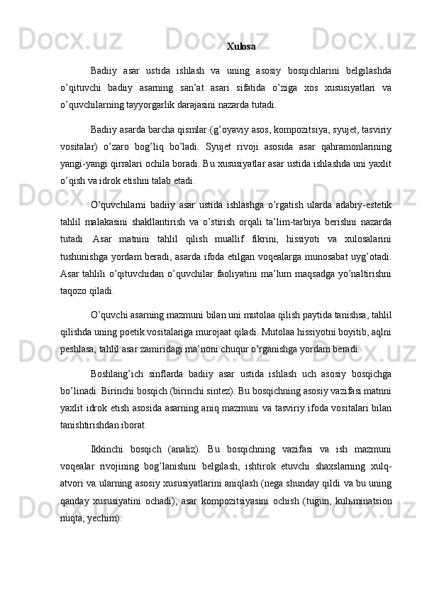 Xulosa
Badiiy   asar   ustida   ishlash   va   uning   asosiy   bosqichlarini   belgilashda
o’qituvchi   badiiy   asarning   san’at   asari   sifatida   o’ziga   xos   xususiyatlari   va
o’quvchilarning tayyorgarlik darajasini nazarda tutadi.
Badiiy asarda barcha qismlar (g’oyaviy asos, kompozitsiya, syujet, tasviriy
vositalar)   o’zaro   bog’liq   bo’ladi.   Syujet   rivoji   asosida   asar   qahramonlarining
yangi-yangi qirralari ochila boradi. Bu xususiyatlar asar ustida ishlashda uni yaxlit
o’qish va idrok etishni talab etadi.
O’quvchilarni   badiiy   asar   ustida   ishlashga   o’rgatish   ularda   adabiy-estetik
tahlil   malakasini   shakllantirish   va   o’stirish   orqali   ta’lim-tarbiya   berishni   nazarda
tutadi.   Asar   matnini   tahlil   qilish   muallif   fikrini,   hissiyoti   va   xulosalarini
tushunishga yordam beradi, asarda ifoda etilgan voqealarga munosabat uyg’otadi.
Asar  tahlili o’qituvchidan o’quvchilar faoliyatini  ma’lum maqsadga yo’naltirishni
taqozo qiladi.
O’quvchi asarning mazmuni bilan uni mutolaa qilish paytida tanishsa, tahlil
qilishda uning poetik vositalariga murojaat qiladi. Mutolaa hissiyotni boyitib, aqlni
peshlasa, tahlil asar zamiridagi ma’noni chuqur o’rganishga yordam beradi.
Boshlang’ich   sinflarda   badiiy   asar   ustida   ishlash   uch   asosiy   bosqichga
bo’linadi: Birinchi bosqich (birinchi sintez). Bu bosqichning asosiy vazifasi matnni
yaxlit idrok etish asosida asarning aniq mazmuni va tasviriy ifoda vositalari bilan
tanishtirishdan iborat.
Ikkinchi   bosqich   (analiz).   Bu   bosqichning   vazifasi   va   ish   mazmuni
voqealar   rivojining   bog’lanishini   belgilash,   ishtirok   etuvchi   shaxslarning   xulq-
atvori va ularning asosiy xususiyatlarini aniqlash (nega shunday qildi va bu uning
qanday   xususiyatini   ochadi),   asar   kompozitsiyasini   ochish   (tugun,   kul ь minatsion
nuqta, yechim). 