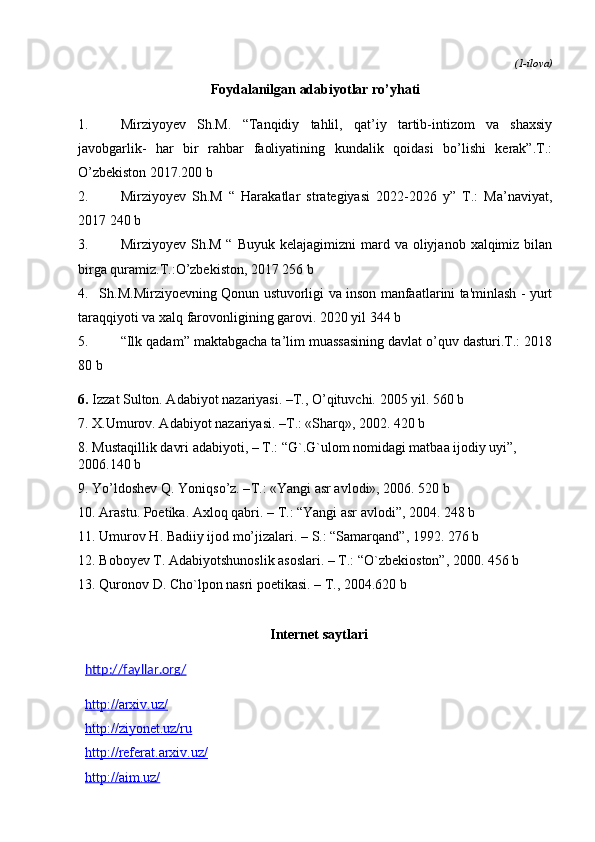 (1-ilova)
Foydalanilgan adabiyotlar ro’yhati
1. Mirziyoyev   Sh.M.   “Tanqidiy   tahlil,   qat’iy   tartib-intizom   va   shaxsiy
javobgarlik-   har   bir   rahbar   faoliyatining   kundalik   qoidasi   bo’lishi   kerak”.T.:
O’zbekiston 2017.200 b
2. Mirziyoyev   Sh.M   “   Harakatlar   strategiyasi   2022-2026   y”   T.:   Ma’naviyat,
2017 240 b
3. Mirziyoyev  Sh.M  “  Buyuk  kelajagimizni   mard  va oliyjanob  xalqimiz bilan
birga quramiz.T.:O’zbekiston, 2017 256 b
4. Sh.M.Mirziyoevning Qonun ustuvorligi va inson manfaatlarini ta'minlash - yurt
taraqqiyoti va xalq farovonligining garovi. 2020 yil 344 b
5. “Ilk qadam” maktabgacha ta’lim muassasining davlat o’quv dasturi.T.: 2018
80 b
6. Izzat Sulton. Adabiyot nazariyasi. –T., O’qituvchi.  2005  yil .  560 b
7. X.Umurov. Adabiyot nazariyasi. – Т .: «Sharq», 2002. 420 b
8. Mustaqillik davri adabiyoti, – T.: “G`.G`ulom nomidagi matbaa ijodiy uyi”, 
2006.140 b
9. Yo’ldoshev Q. Yoniqso’z. – Т .: «Yangi asr avlodi», 2006. 520 b
10. Arastu .  Poetika .  Axloq   qabri . –  T .: “ Yangi   asr   avlodi ”, 2004.  248 b
11. Umurov H. Badiiy ijod mo’jizalari. – S.: “Samarqand”, 1992. 276 b
12. Boboyev T. Adabiyotshunoslik asoslari. – T.: “O`zbekioston”, 2000. 456 b
13. Quronov D. Cho`lpon nasri poetikasi. – T., 2004.620 b
Internet saytlari
http://fayllar.org/
http://arxiv.uz/
http://ziyonet.uz/ru
http://referat.arxiv.uz/
http://aim.uz/