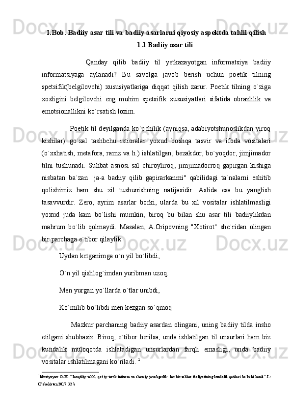 I.Bob. Badiiy asar tili va badiiy asarlarni qiyosiy aspektda tahlil qilish
1.1 Badiiy asar tili
          Qanday   qilib   badiiy   til   yetkazayotgan   informatsiya   badiiy
informatsiyaga   aylanadi?   Bu   savolga   javob   berish   uchun   poetik   tilning
spetsifik(belgilovchi)   xususiyatlariga   diqqat   qilish   zarur.   Poetik   tilning   o`ziga
xosligini   belgilovchi   eng   muhim   spetsifik   xususiyatlari   sifatida   obrazlilik   va
emotsionallikni ko`rsatish lozim.
         Poetik til deyilganda ko`pchilik (ayniqsa, adabiyotshunoslikdan yiroq
kishilar)   go`zal   tashbehu   istioralar   yoxud   boshqa   tasvir   va   ifoda   vositalari
(o`xshatish, metafora, ramz va h.) ishlatilgan, bezakdor, bo`yoqdor, jimjimador
tilni   tushunadi.   Suhbat   asnosi   sal   chiroyliroq,   jimjimadorroq   gapirgan   kishiga
nisbatan   ba`zan   "ja-a   badiiy   qilib   gapirarkanmi"   qabilidagi   ta`nalarni   eshitib
qolishimiz   ham   shu   xil   tushunishning   natijasidir.   Aslida   esa   bu   yanglish
tasavvurdir.   Zero,   ayrim   asarlar   borki,   ularda   bu   xil   vositalar   ishlatilmasligi
yoxud   juda   kam   bo`lishi   mumkin,   biroq   bu   bilan   shu   asar   tili   badiiylikdan
mahrum   bo`lib   qolmaydi.   Masalan,   A.Oripovning   "Xotirot"   she`ridan   olingan
bir parchaga e`tibor qilaylik: 
Uydan ketganimga o`n yil bo`libdi,
O`n yil qishlog`imdan yuribman uzoq.
Men yurgan yo`llarda o`tlar unibdi,
Ko`milib bo`libdi men kezgan so`qmoq.
          Mazkur parchaning  badiiy  asardan  olingani, uning badiiy  tilda insho
etilgani  shubhasiz.   Biroq,  e`tibor  berilsa,   unda  ishlatilgan   til  unsurlari  ham  biz
kundalik   muloqotda   ishlatadigan   unsurlardan   farqli   emasligi,   unda   badiiy
vositalar ishlatilmagani ko`riladi.  1
1
Mirziyoyev   Sh . M . “ Tanqidiy   tahlil ,   qat ’ iy   tartib - intizom   va   shaxsiy   javobgarlik -   har   bir   rahbar   faoliyatining   kundalik   qoidasi   bo ’ lishi   kerak ”. T .:
O ’ zbekiston  2017.  32 b 