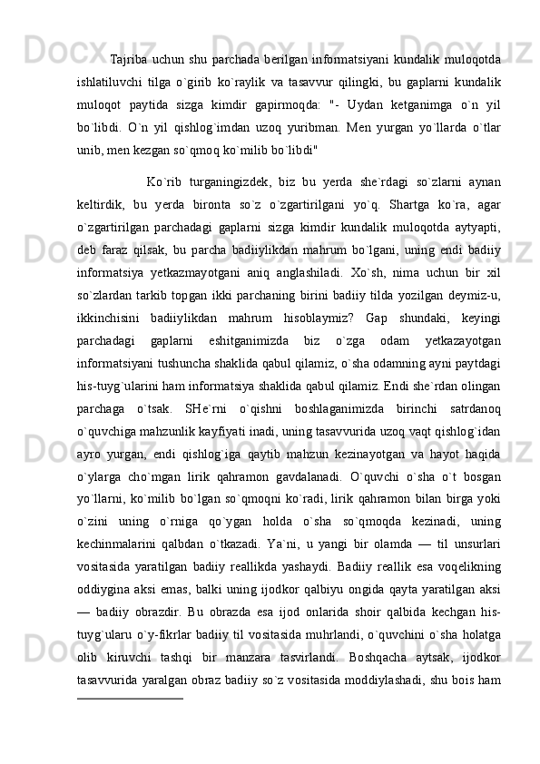 Tajriba   uchun   shu   parchada   berilgan   informatsiyani   kundalik   muloqotda
ishlatiluvchi   tilga   o`girib   ko`raylik   va   tasavvur   qilingki,   bu   gaplarni   kundalik
muloqot   paytida   sizga   kimdir   gapirmoqda:   "-   Uydan   ketganimga   o`n   yil
bo`libdi.   O`n   yil   qishlog`imdan   uzoq   yuribman.   Men   yurgan   yo`llarda   o`tlar
unib, men kezgan so`qmoq ko`milib bo`libdi"
          Ko`rib   turganingizdek,   biz   bu   yerda   she`rdagi   so`zlarni   aynan
keltirdik,   bu   yerda   bironta   so`z   o`zgartirilgani   yo`q.   Shartga   ko`ra,   agar
o`zgartirilgan   parchadagi   gaplarni   sizga   kimdir   kundalik   muloqotda   aytyapti,
deb   faraz   qilsak,   bu   parcha   badiiylikdan   mahrum   bo`lgani,   uning   endi   badiiy
informatsiya   yetkazmayotgani   aniq   anglashiladi.   Xo`sh,   nima   uchun   bir   xil
so`zlardan   tarkib  topgan  ikki  parchaning  birini badiiy   tilda  yozilgan  deymiz-u,
ikkinchisini   badiiylikdan   mahrum   hisoblaymiz?   Gap   shundaki,   keyingi
parchadagi   gaplarni   eshitganimizda   biz   o`zga   odam   yetkazayotgan
informatsiyani tushuncha shaklida qabul qilamiz, o`sha odamning ayni paytdagi
his-tuyg`ularini ham informatsiya shaklida qabul qilamiz. Endi she`rdan olingan
parchaga   o`tsak.   SHe`rni   o`qishni   boshlaganimizda   birinchi   satrdanoq
o`quvchiga mahzunlik kayfiyati inadi, uning tasavvurida uzoq vaqt qishlog`idan
ayro   yurgan,   endi   qishlog`iga   qaytib   mahzun   kezinayotgan   va   hayot   haqida
o`ylarga   cho`mgan   lirik   qahramon   gavdalanadi.   O`quvchi   o`sha   o`t   bosgan
yo`llarni,   ko`milib   bo`lgan  so`qmoqni  ko`radi,  lirik   qahramon   bilan   birga  yoki
o`zini   uning   o`rniga   qo`ygan   holda   o`sha   so`qmoqda   kezinadi,   uning
kechinmalarini   qalbdan   o`tkazadi.   Ya`ni,   u   yangi   bir   olamda   —   til   unsurlari
vositasida   yaratilgan   badiiy   reallikda   yashaydi.   Badiiy   reallik   esa   voqelikning
oddiygina   aksi   emas,   balki   uning   ijodkor   qalbiyu   ongida   qayta   yaratilgan   aksi
—   badiiy   obrazdir.   Bu   obrazda   esa   ijod   onlarida   shoir   qalbida   kechgan   his-
tuyg`ularu  o`y-fikrlar   badiiy   til  vositasida   muhrlandi,   o`quvchini  o`sha  holatga
olib   kiruvchi   tashqi   bir   manzara   tasvirlandi.   Boshqacha   aytsak,   ijodkor
tasavvurida yaralgan obraz badiiy so`z vositasida moddiylashadi, shu bois ham 