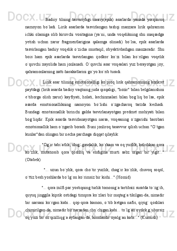           Badiiy   tilning   tasviriyligi   nasriy(epik)   asarlarda   yanada   yorqinroq
namoyon   bo`ladi.   Lirik   asarlarda   tasvirlangan   tashqi   manzara   lirik   qahramon
ichki   olamiga   olib   kiruvchi   vositagina   (ya`ni,   unda   voqelikning   shu   maqsadga
yetish   uchun   zarur   fragmentlarigina   qalamga   olinadi)   bo`lsa,   epik   asarlarda
tasvirlangan  badiiy voqelik o`zicha mustaqil,  obyektivlashgan manzaradir.  Shu
bois   ham   epik   asarlarda   tasvirlangan   ijodkor   ko`zi   bilan   ko`rilgan   voqelik
o`quvchi xayolida ham jonlanadi. O`quvchi asar voqealari yuz berayotgan joy,
qahramonlarning xatti-harakatlarini go`yo ko`rib turadi. 
         Lirik asar tilining emotsionalligi ko`proq lirik qahramonning konkret
paytdagi (lirik asarda badiiy vaqtning juda qisqaligi, "hozir" bilan belgilanishini
e`tiborga   olish   zarur)   kayfiyati,   holati,   kechinmalari   bilan   bog`liq   bo`lsa,   epik
asarda   emotsionallikning   namoyon   bo`lishi   o`zgacharoq   tarzda   kechadi.
Bundagi   emotsionallik   birinchi   galda   tasvirlanayotgan   predmet   mohiyati   bilan
bog`liqdir.   Epik   asarda   tasvirlanayotgan   narsa,   voqeaning   o`zgarishi   barobari
emotsionallik ham o`zgarib boradi. Buni jonliroq tasavvur qilish uchun "O`tgan
kunlar"dan olingan bir necha parchaga diqqat qilaylik: 
     "Og`ir tabi`atlik, ulug` gavdalik, ko`rkam va oq yuzlik, kelishkan qora
ko`zlik,   mutanosib   qora   qoshliq   va   endigina   murti   sabz   urgan   bir   yigit..."
(Otabek)
          "...   uzun   bo`ylik,   qora   cho`tir   yuzlik,   chag`ir   ko`zlik,   chuvoq   soqol,
o`ttiz besh yoshlarda bo`lg`on ko`rimsiz bir kishi..." (Homid)
     "... qora zulfi par yostiqning turlik tomonig`a tartibsiz suratda to`zg`ib,
quyuq jinggila kiprik ostidagi timqora ko`zlari bir nuqtag`a tikilgan-da, nimadir
bir   narsani   ko`rgan   kabi...   qop-qora   kamon,   o`tib   ketgan   nafis,   qiyig`   qoshlari
chimirilgan-da, nimadir bir narsadan cho`chigan kabi... to`lg`an oydek g`uborsiz
oq yuzi bir oz qizilliqg`a aylangan-da, kimdandir uyalg`an kabi..." (Kumush) 