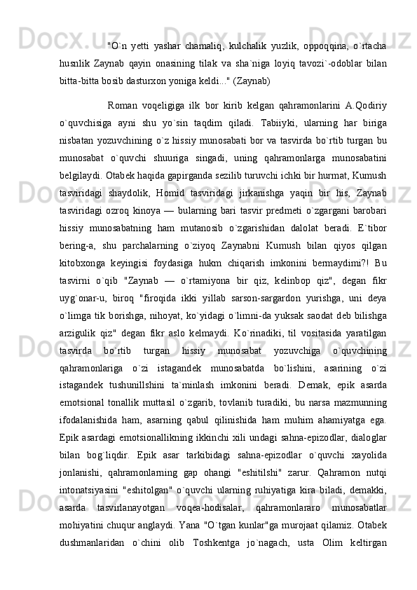           "O`n   yetti   yashar   chamaliq,   kulchalik   yuzlik,   oppoqqina,   o`rtacha
husnlik   Zaynab   qayin   onasining   tilak   va   sha`niga   loyiq   tavozi`-odoblar   bilan
bitta-bitta bosib dasturxon yoniga keldi..." (Zaynab)
          Roman   voqeligiga   ilk   bor   kirib   kelgan   qahramonlarini   A.Qodiriy
o`quvchisiga   ayni   shu   yo`sin   taqdim   qiladi.   Tabiiyki,   ularning   har   biriga
nisbatan   yozuvchining   o`z   hissiy  munosabati   bor   va   tasvirda   bo`rtib  turgan   bu
munosabat   o`quvchi   shuuriga   singadi,   uning   qahramonlarga   munosabatini
belgilaydi. Otabek haqida gapirganda sezilib turuvchi ichki bir hurmat, Kumush
tasviridagi   shaydolik,   Homid   tasviridagi   jirkanishga   yaqin   bir   his,   Zaynab
tasviridagi   ozroq   kinoya   —   bularning   bari   tasvir   predmeti   o`zgargani   barobari
hissiy   munosabatning   ham   mutanosib   o`zgarishidan   dalolat   beradi.   E`tibor
bering-a,   shu   parchalarning   o`ziyoq   Zaynabni   Kumush   bilan   qiyos   qilgan
kitobxonga   keyingisi   foydasiga   hukm   chiqarish   imkonini   bermaydimi?!   Bu
tasvirni   o`qib   "Zaynab   —   o`rtamiyona   bir   qiz,   kelinbop   qiz",   degan   fikr
uyg`onar-u,   biroq   "firoqida   ikki   yillab   sarson-sargardon   yurishga,   uni   deya
o`limga tik  borishga, nihoyat, ko`yidagi  o`limni-da yuksak  saodat  deb  bilishga
arzigulik   qiz"   degan   fikr   aslo   kelmaydi.   Ko`rinadiki,   til   vositasida   yaratilgan
tasvirda   bo`rtib   turgan   hissiy   munosabat   yozuvchiga   o`quvchining
qahramonlariga   o`zi   istagandek   munosabatda   bo`lishini,   asarining   o`zi
istagandek   tushunillshini   ta`minlash   imkonini   beradi.   Demak,   epik   asarda
emotsional   tonallik   muttasil   o`zgarib,   tovlanib   turadiki,   bu   narsa   mazmunning
ifodalanishida   ham,   asarning   qabul   qilinishida   ham   muhim   ahamiyatga   ega.
Epik asardagi emotsionallikning ikkinchi xili undagi sahna-epizodlar, dialoglar
bilan   bog`liqdir.   Epik   asar   tarkibidagi   sahna-epizodlar   o`quvchi   xayolida
jonlanishi,   qahramonlarning   gap   ohangi   "eshitilshi"   zarur.   Qahramon   nutqi
intonatsiyasini   "eshitolgan"   o`quvchi   ularning   ruhiyatiga   kira   biladi,   demakki,
asarda   tasvirlanayotgan   voqea-hodisalar,   qahramonlararo   munosabatlar
mohiyatini chuqur anglaydi. Yana "O`tgan kunlar"ga murojaat qilamiz. Otabek
dushmanlaridan   o`chini   olib   Toshkentga   jo`nagach,   usta   Olim   keltirgan 