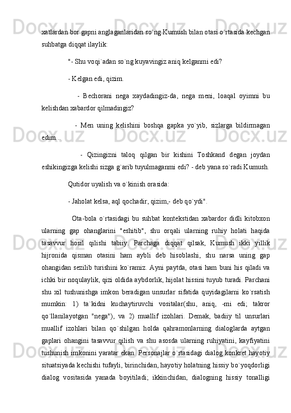 xatlardan bor gapni anglaganlaridan so`ng Kumush bilan otasi o`rtasida kechgan
suhbatga diqqat ilaylik:
     "- Shu voqi`adan so`ng kuyavingiz aniq kelganmi edi?
     - Kelgan edi, qizim.
          -   Bechorani   nega   xaydadingiz-da,   nega   meni,   loaqal   oyimni   bu
kelishdan xabardor qilmadingiz?
          -   Men   uning   kelishini   boshqa   gapka   yo`yib,   sizlarga   bildirmagan
edim...
          -   Qizingizni   taloq   qilgan   bir   kishini   Toshkand   degan   joydan
eshikingizga kelishi sizga g`arib tuyulmaganmi edi? - deb yana so`radi Kumush.
     Qutidor uyalish va o`kinish orasida:
     - Jaholat kelsa, aql qochadir, qizim,- deb qo`ydi".
          Ota-bola   o`rtasidagi   bu   suhbat   kontekstidan   xabardor   didli   kitobxon
ularning   gap   ohanglarini   "eshitib",   shu   orqali   ularning   ruhiy   holati   haqida
tasavvur   hosil   qilishi   tabiiy.   Parchaga   diqqat   qilsak,   Kumush   ikki   yillik
hijronida   qisman   otasini   ham   aybli   deb   hisoblashi,   shu   narsa   uning   gap
ohangidan sezilib  turishini ko`ramiz. Ayni paytda, otasi ham buni his qiladi va
ichki bir noqulaylik, qizi oldida aybdorlik, hijolat hissini tuyub turadi. Parchani
shu   xil   tushunishga   imkon   beradigan   unsurlar   sifatida   quyidagilarni   ko`rsatish
mumkin:   1)   ta`kidni   kuchaytiruvchi   vositalar(shu,   aniq,   -mi   edi;   takror
qo`llanilayotgan   "nega"),   va   2)   muallif   izohlari.   Demak,   badiiy   til   unsurlari
muallif   izohlari   bilan   qo`shilgan   holda   qahramonlarning   dialoglarda   aytgan
gaplari   ohangini   tasavvur   qilish   va   shu   asosda   ularning   ruhiyatini,   kayfiyatini
tushunish imkonini yaratar ekan. Personajlar o`rtasidagi dialog konkret hayotiy
situatsiyada kechishi tufayli, birinchidan, hayotiy holatning hissiy bo`yoqdorligi
dialog   vositasida   yanada   boyitiladi;   ikkinchidan,   dialogning   hissiy   tonalligi 