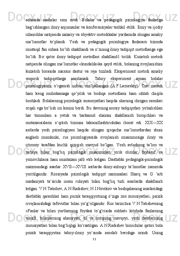 sohasida   nashrlar   soni   ortdi.   Bolalar   va   pedagogik   psixologiya   fanlariga
bag‘ishlangan ilmiy anjumanlar va konferensiyalar tashkil etildi. Ilmiy va ijodiy
izlanishlar natijasida nazariy va obyektiv metodikalar yordamida olingan amaliy
ma’lumotlar   to‘plandi.   Yosh   va   pedagogik   psixologiya   fanlararo   tizimda
mustaqil fan sohasi bo‘lib shakllandi va o‘zining ilmiy tadqiqot metodlariga ega
bo‘ldi.   Bir   qator   ilmiy   tadqiqot   metodlari   shakllan61   tirildi.   Kuzatish   metodi
natijasida olingan ma’lumotlar «kundalik»ka qayd etildi, bolaning rivojlanishini
kuzatish   borasida   maxsus   dastur   va   reja   tuziladi.   Eksperiment   metodi   amaliy
empirik   tadqiqotlarga   asoslanadi.   Tabiiy   eksperiment   aynan   bolalar
psixologiyasini   o‘rganish   uchun   mo‘ljallangan   (A.F.Lazurskiy).   Test   metodi
ham   keng   muhokamaga   qo‘yildi   va   boshqa   metodlarni   ham   ishlab   chiqila
boshladi. Bolalarning psixologik xususiyatlari haqida ularning chizgan rasmlari
orqali ega bo‘lish im konini berdi. Bu davrning asosiy tadqiqotlari yo'nalishlari
har   tomonlam   a   yetuk   va   barkamol   shaxsni   shakllanish   bosqichlari   va
mutaxassislarni   o‘qitish   tizimini   takomillashtirishdan   iborat   edi.   XIX—XX
asrlarda   yosh   psixologiyasi   haqida   olingan   qisqacha   ma’lumotlardan   shuni
anglash   mumkinki,   rus   psixologiyasida   rivojlanish   muammosiga   ilmiy   va
ijtimoiy   tarafdan   kuchli   qiziqish   mavjud   bo‘lgan.   Yosh   avlodning   ta’lim   va
tarbiya   bilan   bog‘liq   psixologik   muammolari   yirik   olimlar,   faylasuf   va
yozuvchilami   ham   muntazam   jalb   etib   kelgan.   Dastlabki   pedagogik-psixologik
mazmundagi   asarlar   XVII—XVIII   asrlarda   diniy-axloqiy   ta’limotlar   zamirida
yoritilgandir.   Rossiyada   psixologik   tadqiqot   namunalari   Sharq   va   G   ‘arb
madaniyati   ta’sirida   inson   ruhiyati   bilan   bog‘liq   turli   asarlarda   shakllanib
kelgan. V.N.Tatishev, A.N.Radishev, N.I.Novikov va boshqalaming asarlaridagi
dastlabki   qarashlari   ham   psixik   taraqqiyotning   o‘ziga   xos   xususiyatlari,   psixik
rivojlanishdagi   tafovutlar   bilan   yo‘g‘rilgandir.   Rus   tarixchisi   V.N.Tatishevning
«Fanlar   va   bilim   yurtlarining   foydasi   to‘g‘risida   suhbat»   kitobida   fanlarning
tasnifi,   bilimlarning   ahamiyati,   til   va   nutqning   mavqeyi,   yosh   davrlarining
xususiyatlari bilan bog‘liqligi ko‘rsatilgan. A.N.Radishev birinchilar qatori bola
psixik   taraqqiyotini   tabiiy-ilmiy   yo‘sinda   asoslab   berishga   urindi.   Uning
11