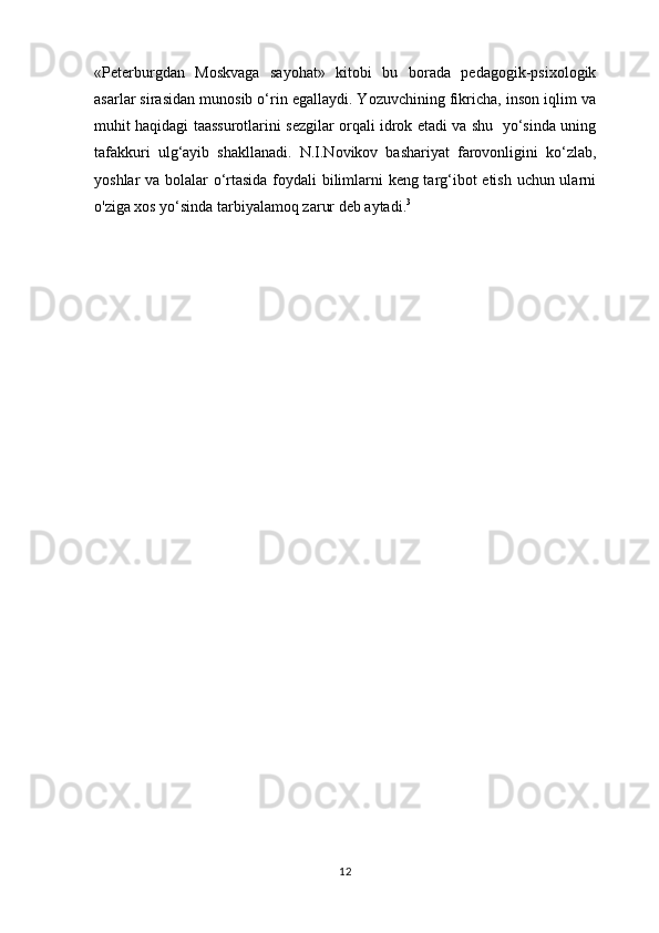 «Peterburgdan   Moskvaga   sayohat»   kitobi   bu   borada   pedagogik-psixologik
asarlar sirasidan munosib o‘rin egallaydi. Yozuvchining fikricha, inson iqlim va
muhit haqidagi taassurotlarini sezgilar orqali idrok etadi va shu   yo‘sinda uning
tafakkuri   ulg‘ayib   shakllanadi.   N.I.Novikov   bashariyat   farovonligini   ko‘zlab,
yoshlar va bolalar o‘rtasida foydali bilimlarni keng targ‘ibot etish uchun ularni
o'ziga xos yo‘sinda tarbiyalamoq zarur deb aytadi. 3
 
12