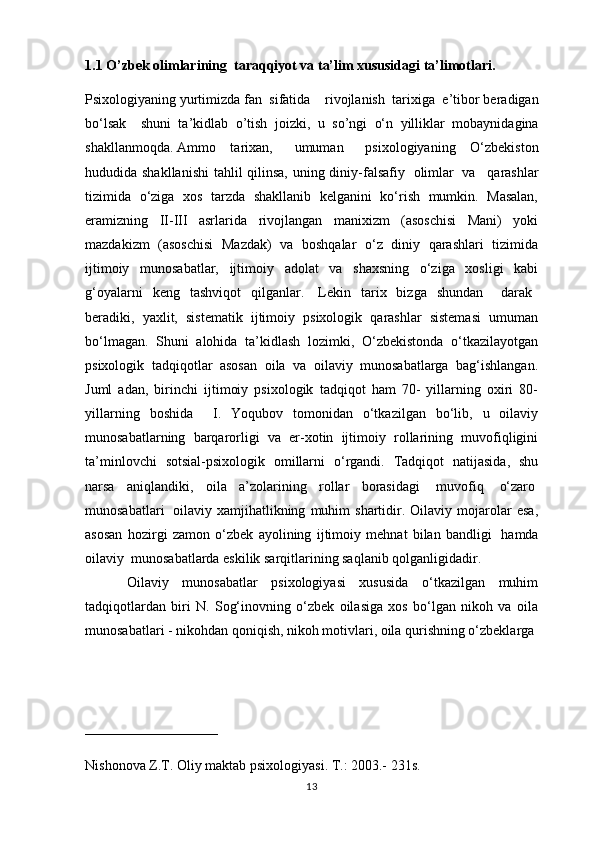 1.1 O’zbek olimlarining  taraqqiyot va ta’lim xususidagi ta’limotlari.  
Psixologiyaning   yurtimizda fan    sifatida       rivojlanish    tarixiga    e’tibor beradigan
bo‘lsak       shuni   ta’kidla b   o’tish   joiz ki,   u   so’n gi   o‘n   yilliklar   mobaynida gina
shakllanmoqd a .   Ammo   tarixan,       umuman       psixologiyaning   O‘zbekiston
hududida shakllanishi  tahlil qilinsa,  uning diniy-falsafiy     olimlar     va       qarashlar
tizimida   o‘ziga   xos   tarzda   shakllanib   kelganini   ko‘rish   mumkin.   Masalan,
eramizning   II-III   asrlarida   rivojlangan   manixizm   (asoschisi   Mani)   yoki
mazdakizm   (asoschisi   Mazdak)   va   boshqalar   o‘z   diniy   qarashlari   tizimida
ijtimoiy   munosabatlar,   ijtimoiy   adolat   va   shaxsning   o‘ziga   xosligi   kabi
g‘oyalarni   keng   tashviqot   qilganlar.     Lekin   tarix   bizga   shundan       darak    
beradiki,   yaxlit,   sistematik   ijtimoiy   psixologik   qarashlar   sistemasi   umuman
bo‘lmagan.   Shuni   alohida   ta’kidlash   lozimki,   O‘zbekistonda   o‘tkazilayotgan
psixologik   tadqiqotlar   asosan   oila   va   oilaviy   munosabatlarga   bag‘ishlangan.
Juml   adan,   birinchi   ijtimoiy   psixologik   tadqiqot   ham   70-   yillarning   oxiri   80-
yillarning   boshida     I.   Yoqubov   tomonidan   o‘tkazilgan   bo‘lib,   u   oilaviy
munosabatlarning   barqarorligi   va   er-xotin   ijtimoiy   rollarining   muvofiqligini
ta’minlovchi   sotsial-psixologik   omillarni   o‘rgandi.   Tadqiqot   natijasida,   shu
narsa   aniqlandiki,   oila   a’zolarining   rollar   borasidagi     muvofiq     o‘zaro  
munosabatlari     oilaviy   xamjihatlikning   muhim   shartidir.  Oilaviy   mojarolar   esa,
asosan   hozirgi   zamon   o‘zbek   ayolining   ijtimoiy   mehnat   bilan   bandligi     hamda
oilaviy    munosabatlarda eskilik sarqitlarining saqlanib qolganligidadir.
                  Oilaviy   munosabatlar   psixologiyasi   xususida   o‘tkazilgan   muhim
tadqiqotlardan   biri   N.   Sog‘inovning   o‘zbek   oilasiga   xos   bo‘lgan   nikoh   va   oila
munosabatlari - nikohdan qoniqish, nikoh motivlari, oila qurishning o‘zbeklarga 
___________________
Nishonova Z.T. Oliy maktab psixologiyasi. T.: 2003.- 231s.
13 