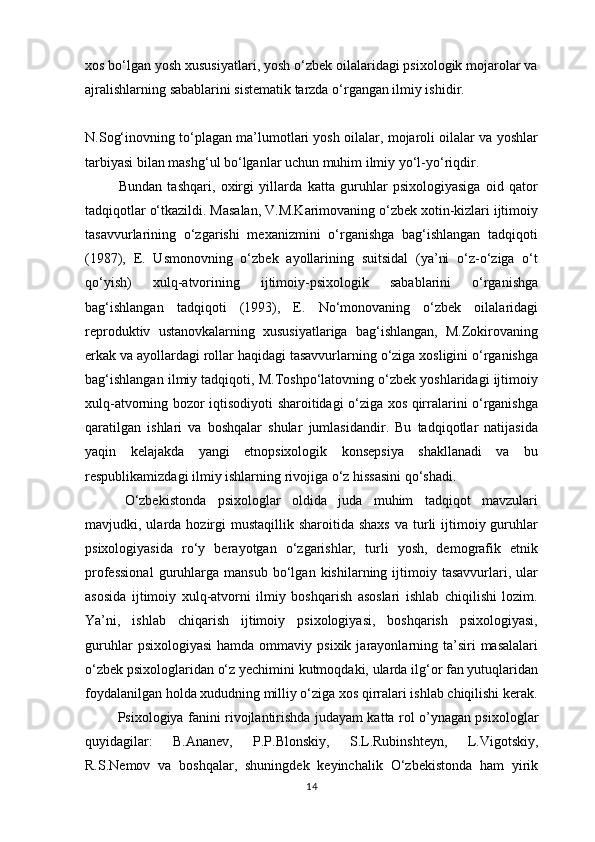 xos bo‘lgan yosh xususiyatlari, yosh o‘zbek oilalaridagi psixologik mojarolar va
ajralishlarning sabablarini sistematik tarzda o‘rgangan ilmiy ishidir. 
N.Sog‘inovning to‘plagan ma’lumotlari yosh oilalar, mojaroli oilalar va yoshlar
tarbiyasi bilan mashg‘ul bo‘lganlar uchun muhim ilmiy yo‘l-yo‘riqdir.
                  Bundan   tashqari,   oxirgi   yillarda   katta   guruhlar   psixologiyasiga   oid   qator
tadqiqotlar o‘tkazildi. Masalan, V.M.Karimovaning o‘zbek xotin-kizlari ijtimoiy
tasavvurlarining   o‘zgarishi   mexanizmini   o‘rganishga   bag‘ishlangan   tadqiqoti
(1987),   E.   Usmonovning   o‘zbek   ayollarining   suitsidal   (ya’ni   o‘z-o‘ziga   o‘t
qo‘yish)   xulq-atvorining   ijtimoiy-psixologik   sabablarini   o‘rganishga
bag‘ishlangan   tadqiqoti   (1993),   E.   No‘monovaning   o‘zbek   oilalaridagi
reproduktiv   ustanovkalarning   xususiyatlariga   bag‘ishlangan,   M.Zokirovaning
erkak va ayollardagi rollar haqidagi tasavvurlarning o‘ziga xosligini o‘rganishga
bag‘ishlangan ilmiy tadqiqoti, M.Toshpo‘latovning o‘zbek yoshlaridagi ijtimoiy
xulq-atvorning bozor iqtisodiyoti sharoitidagi o‘ziga xos qirralarini o‘rganishga
qaratilgan   ishlari   va   boshqalar   shular   jumlasidandir.   Bu   tadqiqotlar   natijasida
yaqin   kelajakda   yangi   etnopsixologik   konsepsiya   shakllanadi   va   bu
respublikamizdagi ilmiy ishlarning rivojiga o‘z hissasini qo‘shadi.
                  O‘zbekistonda   psixologlar   oldida   juda   muhim   tadqiqot   mavzulari
mavjudki, ularda  hozirgi   mustaqillik sharoitida  shaxs   va turli  ijtimoiy guruhlar
psixologiyasida   ro‘y   berayotgan   o‘zgarishlar,   turli   yosh,   demografik   etnik
professional   guruhlarga   mansub   bo‘lgan   kishilarning  ijtimoiy  tasavvurlari,   ular
asosida   ijtimoiy   xulq-atvorni   ilmiy   boshqarish   asoslari   ishlab   chiqilishi   lozim.
Ya’ni,   ishlab   chiqarish   ijtimoiy   psixologiyasi,   boshqarish   psixologiyasi,
guruhlar  psixologiyasi   hamda  ommaviy  psixik  jarayonlarning  ta’siri  masalalari
o‘zbek psixologlaridan o‘z yechimini kutmoqdaki, ularda ilg‘or fan yutuqlaridan
foydalanilgan holda xududning milliy o‘ziga xos qirralari ishlab chiqilishi kerak.
                  Psixologiya fanini rivojlantirishda judayam katta rol o’ynagan psixologlar
quyidagilar:   B.Ananev,   P.P.Blonskiy,   S.L.Rubinshteyn,   L.Vigotskiy,
R.S.Nemov   va   boshqalar,   shuningdek   keyinchalik   O‘zbekistonda   ham   yirik
14 