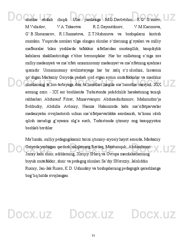 olimlar   etishib   chiqdi.   Ular   jumlasiga   M.G.Davletshin,   E.G‘.G‘oziev,
M.Vohidov,   V.A.Tokareva.   R.Z.Gaynutdinov,   V.M.Karimova,
G‘.B.Shoumarov,   R.I.Sunnatova,   Z.T.Nishonova   va   boshqalarni   kiritish
mumkin. Yuqorida nomlari tilga olingan olimlar o‘zlarining g‘oyalari va milliy
mafkuralar   bilan   yoshlarda   tafakkur   sifatlaridan   mustaqillik,   tanqidiylik
kabilarni   shakllantirishga   e’tibor   bermoqdalar.   Har   bir   millatning   o‘ziga   xos
milliy madaniyati va ma’rifati umuminsoniy madaniyat va ma’rifatning ajralmas
qismidir.   Umuminsoniy   sivilizatsiyaga   har   bir   xalq   o‘z   ulushini ,   hissasini
qo‘shgan.Markaziy Osiyoda yashab ijod etgan ayrim mutafakkirlar va mashhur
olimlarning   ta’lim-tarbiyaga   doir   ta’limotlari   haqida   ma’lumotlar   mavjud.  XIX
asrning   oxiri   -   XX   asr   boshlarida   Turkistonda   jadidchilik   harakatining   taniqli
rahbarlari   Abdurauf   Fitrat,   Munavvarqori   Abdurashidxonov,   Mahmudxo‘ja
Behbudiy,   Abdulla   Avloniy,   Hamza   Hakimzoda   kabi   ma’rifatparvarlar
madaniyatni   rivojlantirish   uchun   ma’rifatparvarlikka   asoslanish,   ta’limni   isloh
qilish   zarurligi   g‘oyasini   olg‘a   surib,   Turkistonda   ijtimoiy   ong   taraqqiyotini
boshlab berdilar.
Ma’lumki, milliy pedagogikamiz tarixi ijtimoiy-siyosiy hayot asosida, Markaziy
Osiyoda yashagan qardosh xalqlarning Berdaq, Maxtumquli, Abdurahmon 
Jomiy kabi shoir, adiblarning, Xorijiy SHarq va Ovrupa mamlakatlarining 
buyuk mutafakkir, shoir va pedagog olimlari Sa’diy SHeroziy, Jaloliddin 
Rumiy, Jan-Jak Russo, K.D. Ushinskiy va boshqalarning pedagogik qarashlariga
bog‘liq holda rivojlangan. 
15 