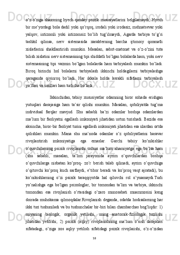 o’z-o’ziga   shaxsning   hyech   qanday   psixik   xususiyatlarini   belgilamaydi,   Hyech
bir me’yordagi bola dadil yoki qo’rqoq, irodali yoki irodasiz, mehnatsevar yoki
yalqov,   intizomli   yoki   intizomsiz   bo’lib   tug’ilmaydi,   Agarda   tarbiya   to’g’ri
tashkil   qilinsa,   nerv   sistemasida   xarakterning   barcha   ijtimoiy   qimmatli
xislatlarini   shakllantirish   mumkin.   Masalan,   sabot-matonat   va   o’z-o’zini   tuta
bilish xislatini nerv sistemasining tipi shiddatli bo’lgan bolalarda ham, yoki nerv
sistemasining   tipi   vazmin   bo’lgan   bolalarda   ham   tarbiyalash   mumkin   bo’ladi.
Biroq   birinchi   hol   bolalarni   tarbiyalash   ikkinchi   holdagilarni   tarbiyalashga
qaraganda   qiyinroq   bo’ladi.   Har   ikkala   holda   kerakli   sifatlarni   tarbiyalash
yo’llari va usullari ham turlicha bo’ladi.
                          Ikkinchidan,   tabiiy   xususiyatlar   odamning   biror   sohada   erishgan
yutuqlari   darajasiga   ham   ta’sir   qilishi   mumkin.   Masalan,   qobiliyatda   tug’ma
individual   farqlar   mavjud.   Shu   sababli   ba’zi   odamlar   boshqa   odamlardan
ma’lum   bir   faoliyatni   egallash   imkoniyati   jihatidan   ustun   turishadi.   Bazida   esa
aksincha, biror-bir faoliyat turini egallash imkoniyati jihatidan esa ulardan ortda
qolishlari   mumkin.   Mana   shu   ma’noda   odamlar   o’z   qobiliyatlarini   baravar
rivojlantirish   imkoniyatiga   ega   emaslar.   Garchi   tabiiy   ko’nikishlar
o’quvchilarning   psixik   rivojlanishi   uchun   ma’lum   ahamiyatga   ega   bo’lsa   ham
(shu   sababli,   masalan,   ta’lim   jarayonida   ayrim   o’quvchilardan   boshqa
o’quvchilarga   nisbatan   ko’proq-   zo’r   berish   talab   qilinadi,   ayrim   o’quvchiga
o’qituvchi   ko’proq   kuch   sarflaydi,   e’tibor   beradi   va   ko’proq   vaqt   ajratadi),   bu
ko’nikishlarning   o’zi   psixik   taraqqiyotda   hal   qiluvchi   rol   o’ynamaydi.Turli
yo’nalishga   ega   bo’lgan   psixologlar,   bir   tomondan   ta’lim   va   tarbiya,   ikkinchi
tomondan   esa   rivojlanish   o’rtasidagi   o’zaro   munosabati   muammosini   keng
doirada   muhokama   qilmoqdalar.Rivojlanish   deganda,   odatda   hodisalarning   har
ikki turi tushuniladi va bu tushunchalar bir-biri bilan chambarchas bog’liqdir: 1)
miyaning   biologik,   organik   yetilishi,   uning   anatomik-fiziologik   tuzilishi
jihatidan   yetilishi;   2)   psixik   (aqliy)   rivojlanishning   ma’lum   o’sish   darajalari
sifatadagi,   o’ziga   xos   aqliy   yetilish   sifatidagi   psixik   rivojlaiishi,   o’z-o’zidan
18 