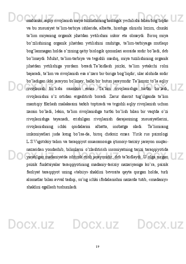 malumki, aqliy rivojlanish miya tuzilishining biologik yechilishi bilan bog’liqdir
va bu  xususiyat  ta’lim-tarbiya  ishlarida, albatta,  hisobga  olinishi   lozim, chunki
ta’lim   miyaning   organik   jihatdan   yetilishini   inkor   eta   olmaydi.   Biroq   miya
bo’zilishining   organik   jihatdan   yetilishini   muhitga,   ta’lim-tarbiyaga   mutlaqo
bog’lanmagan holda o’zining qatiy biologik qonunlari asosida sodir bo’ladi, deb
bo’lmaydi.   Muhit,   ta’lim-tarbiya   va   tegishli   mashq,   miya   tuzilishining   organik
jihatdan   yetilishiga   yordam   beradi. Ta’kidlash   joizki,   ta’lim   yetakchi   rolni
bajaradi, ta’lim va rivojlanish esa o’zaro bir-biriga bog’liqdir; ular alohida sodir
bo’ladigan ikki jarayon bo’lmay, balki bir butun jarayondir Ta’limsiz to’la aqliy
rivojlanish   bo’lishi   mumkin   emas.   Ta’lim   rivojlanishga   turtki   bo’ladi,
rivojlanishni   o’z   ortidan   ergashtirib   boradi.   Zarur   sharoit   tug’ilganda   ta’lim
mantiqiy fikrlash malakasini  tarkib toptiradi va tegishli  aqliy rivojlanish uchun
zamin   bo’ladi,   lekin,   ta’lim   rivojlanishga   turtki   bo’lish   bilan   bir   vaqtda   o’zi
rivojlanishga   tayanadi,   erishilgan   rivojlanish   darajasining   xususiyatlarini,
rivojlanishning   ichki   qoidalarini   albatta,   inobatga   oladi.   Ta’limining
imkoniyatlari   juda   keng   bo’lsa-da,   biroq   cheksiz   emas.   Yirik   rus   psixologi
L.S.Vigotskiy talim  va taraqqiyot  muammosiga ijtimoiy-tarixiy jarayon nuqtai-
nazaridan   yondashib,   bilimlarni   o’zlashtirish   insoniyatning   tarixi   taraqqiyotida
yaratilgan madaniyatda ishtirok etish jarayonidir, deb ta’kidlaydi. U olga surgan
psixik   funktsiyalar   taraqqiyotining   madaniy-tarixiy   nazariyasiga   ko’ra,   psixik
faoliyat   taraqqiyot   uning   «tabiiy»   shaklini   bevosita   qayta   qurgan   holda,   turli
alomatlar bilan avval tashqi, so’ng ichki ifodalanishni nazarda tutib, «madaniy»
shaklini egallash tushuniladi.
19 