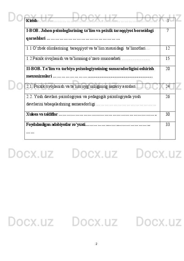 Kirish ………………………………………………………………....………… 3
I-BOB .  Jahon psixologlarining ta’lim va psixik taraqqiyot borasidagi    
qarashlari  …………………………………………… 7
1.1  O ’ zbek   olimlarining    taraqqiyot   va   ta ’ lim   xususidagi    ta ’ limotlari …        12
1.2 Psixik rivojlanish va ta’limning o’zaro munosabati .......................... 1 5
II-BOB.   Ta’lim va tarbiya psixologiyasining samaradorligini oshirish 
mexanizmlari   ……………………............................................................ 2 0
2.1.  Psixik rivojlanish va ta’lim uyg’unligining nazariy asoslari …………     2 4
2.2.   Yosh   davrlari   psixologiyasi   va   pedagogik   psixologiyada   yosh  
davrlarini   tabaqalashning   samaradorligi  …………………………………… 26
Xulosa  va takliflar  …………………………………………… ……………….. 30
Foydalanilgan adabiyotlar ro‘yxati……………..……..…………………...
…… 33
                                               
2 