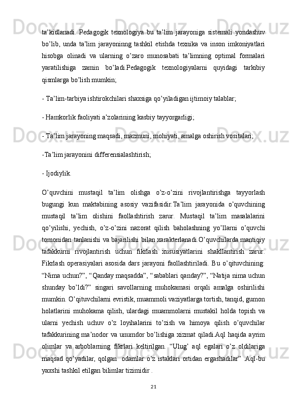 ta’kidlanadi.   Pedagogik   texnologiya   bu   ta’lim   jarayoniga   sistemali   yondashuv
bo’lib,   unda   ta’lim   jarayoninng   tashkil   etishda   texnika   va   inson   imkoniyatlari
hisobga   olinadi   va   ularning   o’zaro   munosabati   ta’limning   optimal   formalari
yaratilishiga   zamin   bo’ladi.Pedagogik   texnologiyalarni   quyidagi   tarkibiy
qismlarga bo’lish mumkin;
- Ta’lim-tarbiya ishtirokchilari shaxsiga qo’yiladigan ijtimoiy talablar;
- Hamkorlik faoliyati a’zolarining kasbiy tayyorgarligi;
- Ta’lim jarayoning maqsadi, mazmuni, mohiyati, amalga oshirish vositalari;
-Ta’lim jarayonini differensialashtirish;
- Ijodiylik.
O’quvchini   mustaqil   ta’lim   olishga   o’z-o’zini   rivojlantirishga   tayyorlash
bugungi   kun   maktabining   asosiy   vazifasidir.Ta’lim   jarayonida   o’quvchining
mustaqil   ta’lim   olishini   faollashtirish   zarur.   Mustaqil   ta’lim   masalalarini
qo’yilishi,   yechish,   o’z-o’zini   nazorat   qilish   baholashning   yo’llarni   o’quvchi
tomonidan tanlanishi va bajarilishi bilan xarakterlanadi.O’quvchilarda mantiqiy
tafakkurni   rivojlantirish   uchun   fikrlash   xususiyatlarini   shakllantirish   zarur.
Fikrlash   operasiyalari   asosida   dars   jarayoni   faollashtiriladi.   Bu   o’qituvchining:
“Nima uchun?”, “Qanday maqsadda”, “sabablari qanday?”, “Natija nima uchun
shunday   bo’ldi?”   singari   savollarning   muhokamasi   orqali   amalga   oshirilishi
mumkin.  O’qituvchilarni   evristik , muammoli vaziyatlarga tortish, tanqid, gumon
holatlarini   muhokama   qilish,   ulardagi   muammolarni   mustakil   holda   topish   va
ularni   yechish   uchuv   o’z   loyihalarini   to’zish   va   himoya   qilish   o’quvchilar
tafakkurining ma’nodor  va unumdor  bo’lishiga  xizmat  qiladi.Aql  haqida ayrim
olimlar   va   arboblarning   fikrlari   keltirilgan.   “Ulug’   aql   egalari   o’z   oldilariga
maqsad   qo’yadilar,  qolgan    odamlar   o’z  istaklari   ortidan  ergashadilar”  .Aql-bu
yaxshi tashkil etilgan bilimlar tizimidir .
21