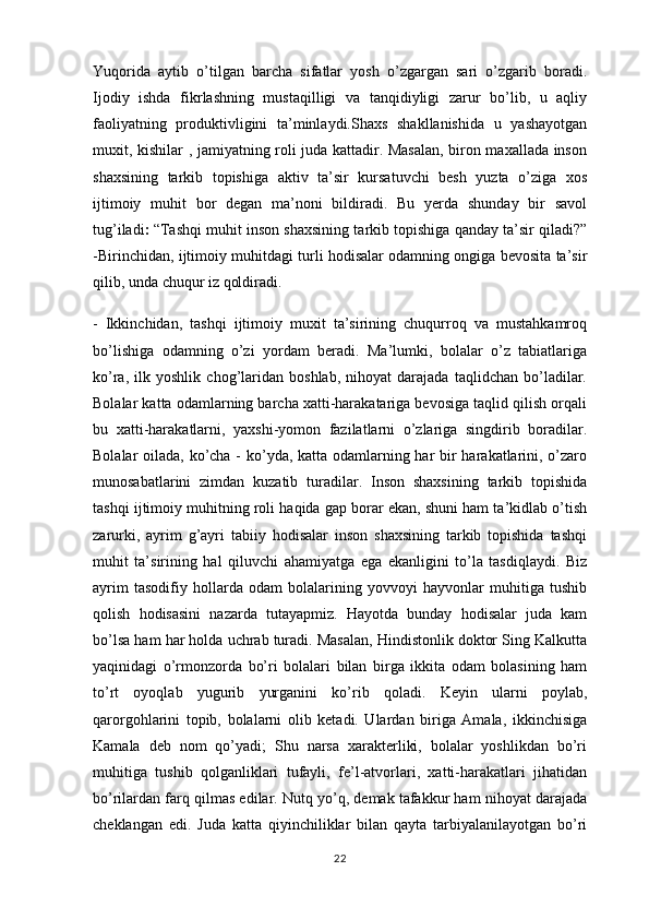 Yuqorida   aytib   o’tilgan   barcha   sifatlar   yosh   o’zgargan   sari   o’zgarib   boradi.
Ijodiy   ishda   fikrlashning   mustaqilligi   va   tanqidiyligi   zarur   bo’lib,   u   aqliy
faoliyatning   produktivligini   ta’minlaydi.Shaxs   shakllanishida   u   yashayotgan
muxit, kishilar , jamiyatning roli juda kattadir. Masalan, biron maxallada inson
shaxsining   tarkib   topishiga   aktiv   ta’sir   kursatuvchi   besh   yuzta   o’ziga   xos
ijtimoiy   muhit   bor   degan   ma’noni   bildiradi.   Bu   yerda   shunday   bir   savol
tug’iladi :   “Tashqi muhit inson shaxsining tarkib topishiga qanday ta’sir qiladi?”
-Birinchidan, ijtimoiy muhitdagi turli hodisalar odamning ongiga bevosita ta’sir
qilib, unda chuqur iz qoldiradi.
-   Ikkinchidan,   tashqi   ijtimoiy   muxit   ta’sirining   chuqurroq   va   mustahkamroq
bo’lishiga   odamning   o’zi   yordam   beradi.   Ma’lumki,   bolalar   o’z   tabiatlariga
ko’ra,   ilk   yoshlik   chog’laridan   boshlab,   nihoyat   darajada   taqlidchan   bo’ladilar.
Bolalar katta odamlarning barcha xatti-harakatariga bevosiga taqlid qilish orqali
bu   xatti-harakatlarni,   yaxshi-yomon   fazilatlarni   o’zlariga   singdirib   boradilar.
Bolalar oilada, ko’cha - ko’yda, katta odamlarning har bir  harakatlarini, o’zaro
munosabatlarini   zimdan   kuzatib   turadilar.   Inson   shaxsining   tarkib   topishida
tashqi ijtimoiy muhitning roli haqida gap borar ekan, shuni ham ta’kidlab o’tish
zarurki,   ayrim   g’ayri   tabiiy   hodisalar   inson   shaxsining   tarkib   topishida   tashqi
muhit   ta’sirining   hal   qiluvchi   ahamiyatga   ega   ekanligini   to’la   tasdiqlaydi.   Biz
ayrim   tasodifiy   hollarda   odam   bolalarining   yovvoyi   hayvonlar   muhitiga   tushib
qolish   hodisasini   nazarda   tutayapmiz.   Hayotda   bunday   hodisalar   juda   kam
bo’lsa ham har holda uchrab turadi. Masalan, Hindistonlik doktor Sing Kalkutta
yaqinidagi   o’rmonzorda   bo’ri   bolalari   bilan   birga   ikkita   odam   bolasining   ham
to’rt   oyoqlab   yugurib   yurganini   ko’rib   qoladi.   Keyin   ularni   poylab,
qarorgohlarini   topib,   bolalarni   olib   ketadi.   Ulardan   biriga   Amala,   ikkinchisiga
Kamala   deb   nom   qo’yadi;   Shu   narsa   xarakterliki,   bolalar   yoshlikdan   bo’ri
muhitiga   tushib   qolganliklari   tufayli,   fe’l-atvorlari,   xatti-harakatlari   jihatidan
bo’rilardan farq qilmas edilar. Nutq yo’q, demak tafakkur ham nihoyat darajada
cheklangan   edi.   Juda   katta   qiyinchiliklar   bilan   qayta   tarbiyalanilayotgan   bo’ri
22 