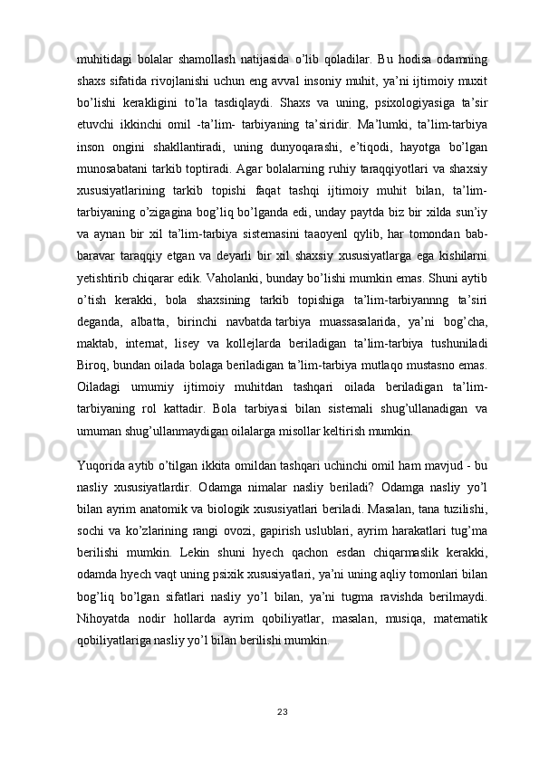 muhitidagi   bolalar   shamollash   natijasida   o’lib   qoladilar.   Bu   hodisa   odamning
shaxs  sifatida  rivojlanishi  uchun  eng  avval   insoniy  muhit,  ya’ni   ijtimoiy  muxit
bo’lishi   kerakligini   to’la   tasdiqlaydi.   Shaxs   va   uning,   psixologiyasiga   ta’sir
etuvchi   ikkinchi   omil   -ta’lim-   tarbiyaning   ta’siridir.   Ma’lumki,   ta’lim-tarbiya
inson   ongini   shakllantiradi,   uning   dunyoqarashi,   e’tiqodi,   hayotga   bo’lgan
munosabatani   tarkib  toptiradi.   Agar  bolalarning  ruhiy  taraqqiyotlari   va  shaxsiy
xususiyatlarining   tarkib   topishi   faqat   tashqi   ijtimoiy   muhit   bilan,   ta’lim-
tarbiyaning o’zigagina bog’liq bo’lganda edi, unday paytda biz bir xilda sun’iy
va   aynan   bir   xil   ta’lim-tarbiya   sistemasini   taaoyenl   qylib,   har   tomondan   bab-
baravar   taraqqiy   etgan   va   deyarli   bir   xil   shaxsiy   xususiyatlarga   ega   kishilarni
yetishtirib chiqarar edik. Vaholanki, bunday bo’lishi mumkin emas. Shuni aytib
o’tish   kerakki,   bola   shaxsining   tarkib   topishiga   ta’lim-tarbiyannng   ta’siri
deganda,   albatta,   birinchi   navbatda   tarbiya   muassasalarida ,   ya’ni   bog’cha,
maktab,   internat,   lisey   va   kollejlarda   beriladigan   ta’lim-tarbiya   tushuniladi
Biroq, bundan oilada bolaga beriladigan ta’lim-tarbiya mutlaqo mustasno emas.
Oiladagi   umumiy   ijtimoiy   muhitdan   tashqari   oilada   beriladigan   ta’lim-
tarbiyaning   rol   kattadir.   Bola   tarbiyasi   bilan   sistemali   shug’ullanadigan   va
umuman shug’ullanmaydigan oilalarga misollar keltirish mumkin.
Yuqorida aytib o’tilgan ikkita omildan tashqari uchinchi omil ham mavjud - bu
nasliy   xususiyatlardir.   Odamga   nimalar   nasliy   beriladi?   Odamga   nasliy   yo’l
bilan ayrim anatomik va biologik xususiyatlari beriladi. Masalan, tana tuzilishi,
sochi   va   ko’zlarining   rangi   ovozi,   gapirish   uslublari,   ayrim   harakatlari   tug’ma
berilishi   mumkin.   Lekin   shuni   hyech   qachon   esdan   chiqarmaslik   kerakki,
odamda hyech vaqt uning psixik xususiyatlari, ya’ni uning aqliy tomonlari bilan
bog’liq   bo’lgan   sifatlari   nasliy   yo’l   bilan,   ya’ni   tugma   ravishda   berilmaydi.
Nihoyatda   nodir   hollarda   ayrim   qobiliyatlar,   masalan,   musiqa,   matematik
qobiliyatlariga nasliy yo’l bilan berilishi mumkin.
23