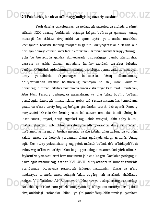 2.1 Psixik rivojlanish va ta’lim uyg’unligining nazariy asoslari.
                       Yosh davrlar psixologiyasi va pedagogik psixologiya alohida predmet
sifatida   XIX   asrning   boshlarida   vujudga   kelgan   bo’lishiga   qaramay,   uning
mustaqil   fan   sifatida   rivojlanishi   va   qaror   topish   yo’li   ancha   murakkab
kechgandir.   Mazkur   fanning   rivojlanishiga   turli   dunyoqarashlar   o’rtasida   olib
borilgan doimiy ko’rash katta ta’sir ko’rsatgan. Jamiyat tarixiy taraqqiyotining u
yoki   bu   bosqichida   qanday   dunyoqarash   ustuvorligiga   qarab,   tekshirishlar
darajasi   va   sifati,   olingan   natijalarni   kanday   izohlash   zarurligi   belgilab
berilgan.O’tmishda ajdodlarimiz insonning psixologik qonuniyatlarini, muayyan
ilmiy   yo’nalishda   o’rganmagan   bo’lsalarda,   biroq   allomalarning
qo’lyozmalarida   mazkur   holatlarning   namoyon   bo’lishi,   inson   kamoloti
borasidagi   qimmatli   fikrlari   hozirgacha  yuksak  ahamiyat  kasb   etadi.   Jumladan,
Abu   Nasr   Farobiy   pedagogika   masalalarini   va   ular   bilan   bog’liq   bo’lgan
psixologik,   fiziologik   muammolarni   ijobiy   hal   etishda   insonni   har   tomonlama
yaxlit   va   o’zaro   uzviy   bog’liq   bo’lgan   qismlardan   iborat,   deb   aytadi.   Farobiy
mavjudotni   bilishda   ilm-fanning   rolini   hal   etuvchi   omil   deb   biladi.   Uningcha
inson   tanasi,   miyasi,   sezgi   organlari   tug’ilishda   mavjud,   lekin   aqliy   bilimi,
ma’naviyligi, ruhi, intellektual va axloqiy xislatlari, xarakteri, diniy, urf-odatlari,
ma’lumoti tashqi muhit, boshqa insonlar va shu kabilar bilan muloqotda vujudga
keladi,   inson   o’z   faoliyati   yordamida   ularni   egallaydi,   ularga   erishadi.   Uning
aqli, fikri,  ruhiy  yuksalishining  eng  yetuk mahsuli  bo’ladi  deb  ta’kidlaydi Yosh
avlodning ta’lim va tarbiya bilan bog’liq psixologik muammolari yirik olimlar,
faylasuf va yozuvchilarini ham muntazam jalb etib kelgan. Dastlabki pedagogik-
psixologik   mazmundagi   asarlar   XVII-XVIII   diniy-axloqiy   ta’limotlar   zamirida
yoritilgandir.   Rossiyada   psixologik   tadqiqot   namunalari   Sharq   va   g’arb
madaniyati   ta’sirida   inson   ruhiyati   bilan   bog’liq   turli   asarlarda   shakllanib
kelgan. V.N.Tatishev, AN.Radishev, N.I.Novikov va boshqalarning asarlaridagi
dastlabki   qarashlari   ham   psixik   taraqqiyotning   o’ziga   xos   xususiyatlari ,   psixik
rivojlanishdagi   tafovutlar   bilan   yo’g’rilgandir.Respublikamizdagi   yetakchi
24 