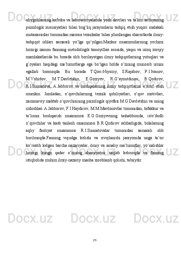 oliygohlarning kafedra va laboratoriyalarida yosh davrlari va ta’lim tarbiyaning
psixologik   xususiyatlari   bilan   bog’liq  jarayonlarni   tadqiq  etish   yuqori   malakali
mutaxassislar tomonidan maxsus texnikalar bilan jihozlangan sharoitlarda ilmiy-
tadqiqot   ishlari   samarali   yo’lga   qo’yilgan.Mazkur   muammolarning   yechimi
hozirgi  zamon  fanining metodologik tamoyillari  asosida,  yaqin va uzoq xorijiy
mamlakatlarida   bu   borada   olib   borilayotgan   ilmiy   tadqiqotlarning   yutuqlari   va
g’oyalari   haqidagi   ma’lumotlarga   ega   bo’lgan   holda   o’zining   munosib   urnini
egallab   bormoqda.   Bu   borada   T.Qori-Niyoziy,   S.Rajabov,   P.I.Ivanov,
M.Vohidov,   M.T.Davletshin,   E.Goziyev,   R.G’aynutdinov,   B.Qodirov,
R.I.Sunnatova,   A.Jabborov   va   boshqalarning   ilmiy   tadqiqotlarini   e’tirof   etish
mumkin.   Jumladan,   o’quvchilarning   texnik   qobiliyatlari,   o’quv   motivlari,
zamonaviy maktab o’quvchisining psixologik qiyefasi M.G.Davletshin va uning
izdoshlari A.Jabborov, F.I.Haydirov, M.M.Mavlonovlar tomonidan, tafakkur va
ta’limni   boshqarish   muammosi   E.G.Goziyevning   tashabbusida,   iste’dodli
o’quvchilar   va   kasb   tanlash   muammosi   B.R.Qodirov   rahbarligida,   bolalarning
aqliy   faoliyat   muammosi   R.I.Sunnatovalar   tomonidan   samarali   olib
borilmoqda.Fanning   vujudga   kelishi   va   rivojlanishi   jarayonida   unga   ta’sir
ko’rsatib   kelgan   barcha   nazariyalar,   ilmiy   va   amaliy   ma’lumotlar,   yo’nalishlar
hozirgi   kunga   qadar   o’zining   ahamiyatini   saqlab   kelmoqda   va   fanning
istiqbolida muhim ilmiy-nazariy manba xisoblanib qolishi, tabiiydir.
25 