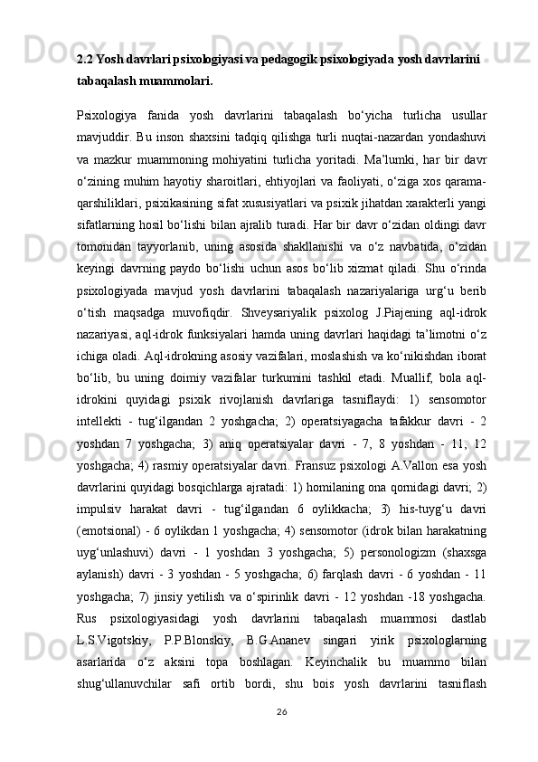 2.2 Yosh davrlari psixologiyasi va pedagogik psixologiyada yosh davrlarini 
tabaqalash muammolari.
Psixologiya   fanida   yosh   davrlarini   tabaqalash   bo‘yicha   turlicha   usullar
mavjuddir.   Bu   inson   shaxsini   tadqiq   qilishga   turli   nuqtai-nazardan   yondashuvi
va   mazkur   muammoning   mohiyatini   turlicha   yoritadi.   Ma’lumki,   har   bir   davr
o‘zining muhim hayotiy sharoitlari, ehtiyojlari  va faoliyati, o‘ziga xos qarama-
qarshiliklari, psixikasining sifat xususiyatlari va psixik jihatdan xarakterli yangi
sifatlarning hosil  bo‘lishi  bilan ajralib turadi. Har bir davr o‘zidan oldingi davr
tomonidan   tayyorlanib,   uning   asosida   shakllanishi   va   o‘z   navbatida,   o‘zidan
keyingi   davrning   paydo   bo‘lishi   uchun   asos   bo‘lib   xizmat   qiladi.   Shu   o‘rinda
psixologiyada   mavjud   yosh   davrlarini   tabaqalash   nazariyalariga   urg‘u   berib
o‘tish   maqsadga   muvofiqdir.   Shveysariyalik   psixolog   J.Piajening   aql-idrok
nazariyasi,   aql-idrok   funksiyalari   hamda   uning   davrlari   haqidagi   ta’limotni   o‘z
ichiga oladi. Aql-idrokning asosiy vazifalari, moslashish va ko‘nikishdan iborat
bo‘lib,   bu   uning   doimiy   vazifalar   turkumini   tashkil   etadi.   Muallif,   bola   aql-
idrokini   quyidagi   psixik   rivojlanish   davrlariga   tasniflaydi:   1)   sensomotor
intellekti   -   tug‘ilgandan   2   yoshgacha;   2)   operatsiyagacha   tafakkur   davri   -   2
yoshdan   7   yoshgacha;   3)   aniq   operatsiyalar   davri   -   7,   8   yoshdan   -   11,   12
yoshgacha;  4) rasmiy operatsiyalar davri. Fransuz psixologi  A.Vallon esa yosh
davrlarini quyidagi bosqichlarga ajratadi: 1) homilaning ona qornidagi davri; 2)
impulsiv   harakat   davri   -   tug‘ilgandan   6   oylikkacha;   3)   his-tuyg‘u   davri
(emotsional) - 6 oylikdan 1 yoshgacha; 4) sensomotor  (idrok bilan harakatning
uyg‘unlashuvi)   davri   -   1   yoshdan   3   yoshgacha;   5)   personologizm   (shaxsga
aylanish)   davri   -   3   yoshdan   -   5   yoshgacha;   6)   farqlash   davri   -   6   yoshdan   -   11
yoshgacha;   7)   jinsiy   yetilish   va   o‘spirinlik   davri   -   12   yoshdan   -18   yoshgacha.
Rus   psixologiyasidagi   yosh   davrlarini   tabaqalash   muammosi   dastlab
L.S.Vigotskiy,   P.P.Blonskiy,   B.G.Ananev   singari   yirik   psixologlarning
asarlarida   o‘z   aksini   topa   boshlagan.   Keyinchalik   bu   muammo   bilan
shug‘ullanuvchilar   safi   ortib   bordi,   shu   bois   yosh   davrlarini   tasniflash
26