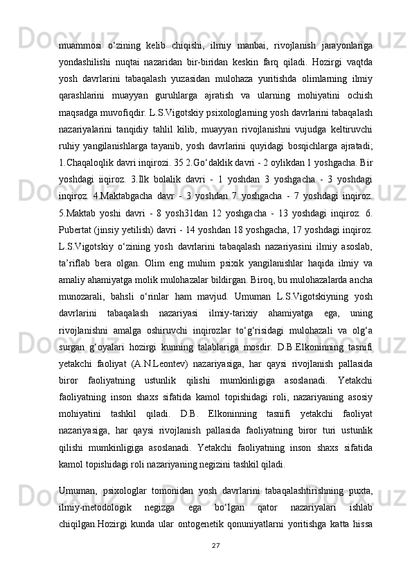 muammosi   o‘zining   kelib   chiqishi,   ilmiy   manbai,   rivojlanish   jarayonlariga
yondashilishi   nuqtai   nazaridan   bir-biridan   keskin   farq   qiladi.   Hozirgi   vaqtda
yosh   davrlarini   tabaqalash   yuzasidan   mulohaza   yuritishda   olimlarning   ilmiy
qarashlarini   muayyan   guruhlarga   ajratish   va   ularning   mohiyatini   ochish
maqsadga muvofiqdir. L.S.Vigotskiy psixologlarning yosh davrlarini tabaqalash
nazariyalarini   tanqidiy   tahlil   kilib,   muayyan   rivojlanishni   vujudga   keltiruvchi
ruhiy   yangilanishlarga   tayanib,   yosh   davrlarini   quyidagi   bosqichlarga   ajratadi;
1.Chaqaloqlik davri inqirozi. 35 2.Go‘daklik davri - 2 oylikdan 1 yoshgacha. Bir
yoshdagi   iiqiroz.   3.Ilk   bolalik   davri   -   1   yoshdan   3   yoshgacha   -   3   yoshdagi
inqiroz.   4.Maktabgacha   davr   -   3   yoshdan   7   yoshgacha   -   7   yoshdagi   inqiroz.
5.Maktab   yoshi   davri   -   8   yosh31dan   12   yoshgacha   -   13   yoshdagi   inqiroz.   6.
Pubertat (jinsiy yetilish) davri - 14 yoshdan 18 yoshgacha, 17 yoshdagi inqiroz.
L.S.Vigotskiy   o‘zining   yosh   davrlarini   tabaqalash   nazariyasini   ilmiy   asoslab,
ta’riflab   bera   olgan.   Olim   eng   muhim   psixik   yangilanishlar   haqida   ilmiy   va
amaliy ahamiyatga molik mulohazalar bildirgan. Biroq, bu mulohazalarda ancha
munozarali,   bahsli   o‘rinlar   ham   mavjud.   Umuman   L.S.Vigotskiyning   yosh
davrlarini   tabaqalash   nazariyasi   ilmiy-tarixiy   ahamiyatga   ega,   uning
rivojlanishni   amalga   oshiruvchi   inqirozlar   to‘g‘risidagi   mulohazali   va   olg‘a
surgan   g‘oyalari   hozirgi   kunning   talablariga   mosdir.   D.B.Elkoninning   tasnifi
yetakchi   faoliyat   (A.N.Leontev)   nazariyasiga,   har   qaysi   rivojlanish   pallasida
biror   faoliyatning   ustunlik   qilishi   mumkinligiga   asoslanadi.   Yetakchi
faoliyatning   inson   shaxs   sifatida   kamol   topishidagi   roli,   nazariyaning   asosiy
mohiyatini   tashkil   qiladi.   D.B.   Elkoninning   tasnifi   yetakchi   faoliyat
nazariyasiga,   har   qaysi   rivojlanish   pallasida   faoliyatning   biror   turi   ustunlik
qilishi   mumkinligiga   asoslanadi.   Yetakchi   faoliyatning   inson   shaxs   sifatida
kamol topishidagi roli nazariyaning negizini tashkil qiladi.
Umuman,   psixologlar   tomonidan   yosh   davrlarini   tabaqalashtirishning   puxta,
ilmiy-metodologik   negizga   ega   bo‘lgan   qator   nazariyalari   ishlab
chiqilgan.Hozirgi   kunda   ular   ontogenetik   qonuniyatlarni   yoritishga   katta   hissa
27 