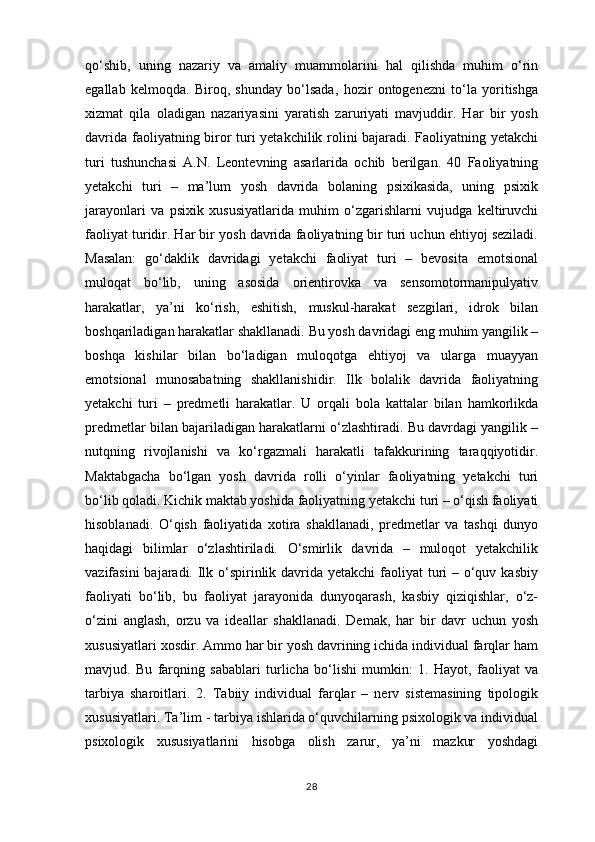 qo‘shib,   uning   nazariy   va   amaliy   muammolarini   hal   qilishda   muhim   o‘rin
egallab   kelmoqda.   Biroq,   shunday   bo‘lsada,   hozir   ontogenezni   to‘la   yoritishga
xizmat   qila   oladigan   nazariyasini   yaratish   zaruriyati   mavjuddir.   Har   bir   yosh
davrida faoliyatning biror turi yetakchilik rolini bajaradi. Faoliyatning yetakchi
turi   tushunchasi   A.N.   Leontevning   asarlarida   ochib   berilgan.   40   Faoliyatning
yetakchi   turi   –   ma’lum   yosh   davrida   bolaning   psixikasida,   uning   psixik
jarayonlari   va   psixik   xususiyatlarida   muhim   o‘zgarishlarni   vujudga   keltiruvchi
faoliyat turidir. Har bir yosh davrida faoliyatning bir turi uchun ehtiyoj seziladi.
Masalan:   go‘daklik   davridagi   yetakchi   faoliyat   turi   –   bevosita   emotsional
muloqat   bo‘lib,   uning   asosida   orientirovka   va   sensomotormanipulyativ
harakatlar,   ya’ni   ko‘rish,   eshitish,   muskul-harakat   sezgilari,   idrok   bilan
boshqariladigan harakatlar shakllanadi. Bu yosh davridagi eng muhim yangilik –
boshqa   kishilar   bilan   bo‘ladigan   muloqotga   ehtiyoj   va   ularga   muayyan
emotsional   munosabatning   shakllanishidir.   Ilk   bolalik   davrida   faoliyatning
yetakchi   turi   –   predmetli   harakatlar.   U   orqali   bola   kattalar   bilan   hamkorlikda
predmetlar bilan bajariladigan harakatlarni o‘zlashtiradi. Bu davrdagi yangilik –
nutqning   rivojlanishi   va   ko‘rgazmali   harakatli   tafakkurining   taraqqiyotidir.
Maktabgacha   bo‘lgan   yosh   davrida   rolli   o‘yinlar   faoliyatning   yetakchi   turi
bo‘lib qoladi. Kichik maktab yoshida faoliyatning yetakchi turi – o‘qish faoliyati
hisoblanadi.   O‘qish   faoliyatida   xotira   shakllanadi,   predmetlar   va   tashqi   dunyo
haqidagi   bilimlar   o‘zlashtiriladi.   O‘smirlik   davrida   –   muloqot   yetakchilik
vazifasini  bajaradi. Ilk o‘spirinlik davrida yetakchi  faoliyat turi – o‘quv kasbiy
faoliyati   bo‘lib,   bu   faoliyat   jarayonida   dunyoqarash,   kasbiy   qiziqishlar,   o‘z-
o‘zini   anglash,   orzu   va   ideallar   shakllanadi.   Demak,   har   bir   davr   uchun   yosh
xususiyatlari xosdir. Ammo har bir yosh davrining ichida individual farqlar ham
mavjud.   Bu   farqning   sabablari   turlicha   bo‘lishi   mumkin:   1.   Hayot,   faoliyat   va
tarbiya   sharoitlari.   2.   Tabiiy   individual   farqlar   –   nerv   sistemasining   tipologik
xususiyatlari. Ta’lim - tarbiya ishlarida o‘quvchilarning psixologik va individual
psixologik   xususiyatlarini   hisobga   olish   zarur,   ya’ni   mazkur   yoshdagi
28 