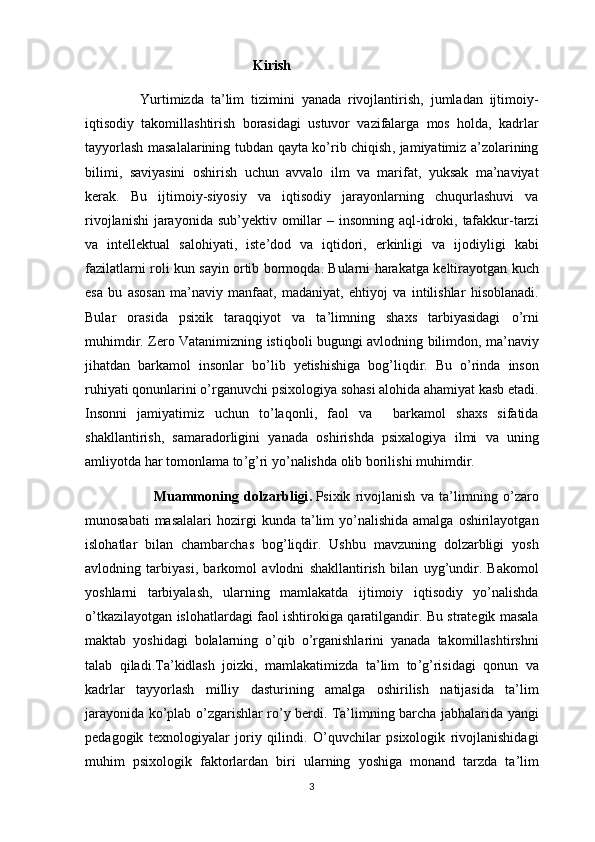                                                  Kirish
                Yurtimizda   ta ’ lim   tizimini   yanada   rivojlantirish ,   jumladan   ijtimoiy -
iqtisodiy   takomillashtirish   borasidagi   ustuvor   vazifalarga   mos   holda ,   kadrlar
tayyorlash   masalalarining   tubdan   qayta   ko ’ rib   chiqish ,   jamiyatimiz   a ’ zolarining
bilimi ,   saviyasini   oshirish   uchun   avvalo   ilm   va   marifat ,   yuksak   ma ’ naviyat
kerak .   Bu   ijtim о iy - siyosiy   va   iqtis о diy   jarayonlarning   chuqurlashuvi   va
riv о jlanishi   jarayonida   sub ’ yektiv   о millar   –   ins о nning   aql - idr о ki ,   tafakkur - tarzi
va   intellektual   sal о hiyati ,   iste ’ dod   va   iqtid о ri ,   erkinligi   va   ij о diyligi   kabi
fazilatlarni   r о li   kun   sayin   о rtib   b о rm о qda .   Bularni   harakatga   keltirayotgan   kuch
esa   bu   as о san   ma ’ naviy   manfaat ,   madaniyat ,   ehtiyoj   va   intilishlar   his о blanadi .
Bular   о rasida   psixik   taraqqiyot   va   ta ’ lim ning   shaxs   tarbiyasidagi   o ’ rni
muhimdir .   Zero   Vatanimizning   istiqboli   bugungi   avlodning   bilimdon ,   ma ’ naviy
jihatdan   barkamol   insonlar   bo ’ lib   yetishishiga   bog ’ liqdir .   Bu   o ’ rinda   inson
ruhiyati   qonunlarini   o ’ rganuvchi   psixologiya   sohasi   alohida   ahamiyat   kasb   etadi .
Insonni   jamiyatimiz   uchun   to ’ laqonli ,   faol   va     barkamol   shaxs   sifatida
shakllantirish ,   samaradorligini   yanada   oshirishda   psixalogiya   ilmi   va   uning
amliyotda   har   tomonlama   to ’ g ’ ri   yo ’ nalishda   olib   borilishi   muhimdir .            
                          Muammoning   dolzarbligi .   Psixik   rivojlanish   va   ta ’ limning   o ’ zaro
munosabati   masalalari   hozirgi   kunda   ta ’ lim   yo ’ nalishida   amalga   oshirilayotgan
islohatlar   bilan   chambarchas   bog ’ liqdir .   Ushbu   mavzuning   dolzarbligi   yosh
avlodning   tarbiyasi ,   barkomol   avlodni   shakllantirish   bilan   uyg ’ undir .   Bakomol
yoshlarni   tarbiyalash ,   ularning   mamlakatda   ijtimoiy   iqtisodiy   yo ’ nalishda
o ’ tkazilayotgan   islohatlardagi   faol   ishtirokiga   qaratilgandir .   Bu   strategik   masala
maktab   yoshidagi   bolalarning   o ’ qib   o ’ rganishlarini   yanada   takomillashtirshni
talab   qiladi . Ta ’ kidlash   joizki ,   mamlakatimizda   ta ’ lim   to ’ g ’ risidagi   qonun   va
kadrlar   tayyorlash   milliy   dasturining   amalga   oshirilish   natijasida   ta ’ lim
jarayonida   ko ’ plab   o ’ zgarishlar   ro ’ y   berdi .   Ta ’ limning   barcha   jabhalarida   yangi
pedagogik   texnologiyalar   joriy   qilindi .   O ’ quvchilar   psixologik   rivojlanishidagi
muhim   psixologik   faktorlardan   biri   ularning   yoshiga   monand   tarzda   ta ’ lim
3 