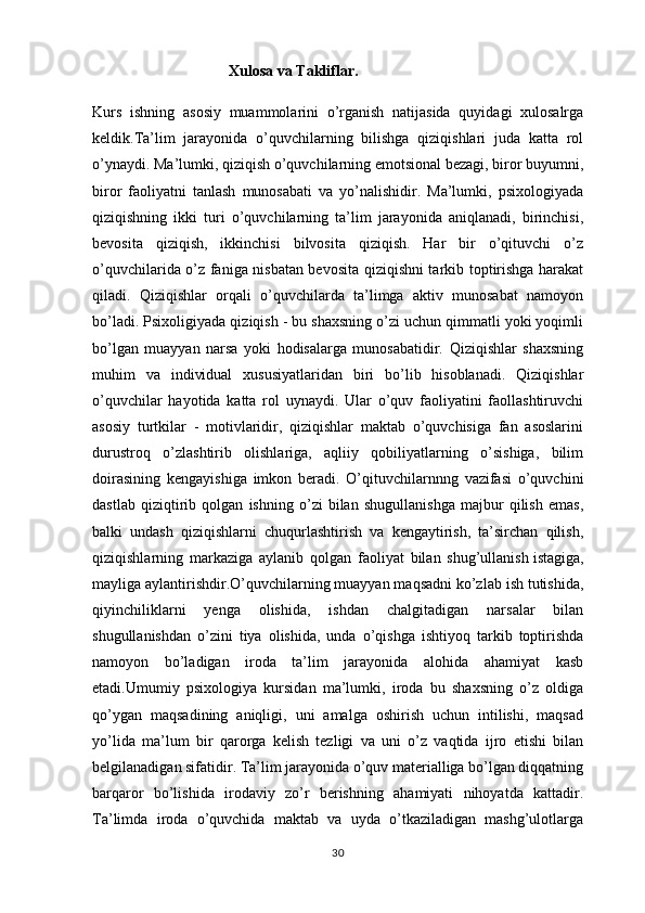                                     Xulosa va Takliflar.
Kurs   ishning   asosiy   muammolarini   o’rganish   natijasida   quyidagi   xulosalrga
keldik.Ta’lim   jarayonida   o’quvchilarning   bilishga   qiziqishlari   juda   katta   rol
o’ynaydi. Ma’lumki, qiziqish o’quvchilarning emotsional bezagi, biror buyumni,
biror   faoliyatni   tanlash   munosabati   va   yo’nalishidir.   Ma’lumki,   psixologiyada
qiziqishning   ikki   turi   o’quvchilarning   ta’lim   jarayonida   aniqlanadi,   birinchisi,
bevosita   qiziqish,   ikkinchisi   bilvosita   qiziqish.   Har   bir   o’qituvchi   o’z
o’quvchilarida o’z faniga nisbatan bevosita qiziqishni tarkib toptirishga harakat
qiladi.   Qiziqishlar   orqali   o’quvchilarda   ta’limga   aktiv   munosabat   namoyon
bo’ladi. Psixoligiyada qiziqish - bu shaxsning o’zi uchun qimmatli yoki yoqimli
bo’lgan   muayyan   narsa   yoki   hodisalarga   munosabatidir.   Qiziqishlar   shaxsning
muhim   va   individual   xususiyatlaridan   biri   bo’lib   hisoblanadi.   Qiziqishlar
o’quvchilar   hayotida   katta   rol   uynaydi.   Ular   o’quv   faoliyatini   faollashtiruvchi
asosiy   turtkilar   -   motivlaridir,   qiziqishlar   maktab   o’quvchisiga   fan   asoslarini
durustroq   o’zlashtirib   olishlariga,   aqliiy   qobiliyatlarning   o’sishiga,   bilim
doirasining   kengayishiga   imkon   beradi.   O’qituvchilarnnng   vazifasi   o’quvchini
dastlab   qiziqtirib   qolgan   ishning   o’zi   bilan   shugullanishga   majbur   qilish   emas,
balki   undash   qiziqishlarni   chuqurlashtirish   va   kengaytirish,   ta’sirchan   qilish,
qiziqishlarning   markaziga   aylanib   qolgan   faoliyat   bilan   shug’ullanish   istagiga ,
mayliga aylantirishdir.O’quvchilarning muayyan maqsadni ko’zlab ish tutishida,
qiyinchiliklarni   yenga   olishida,   ishdan   chalgitadigan   narsalar   bilan
shugullanishdan   o’zini   tiya   olishida,   unda   o’qishga   ishtiyoq   tarkib   toptirishda
namoyon   bo’ladigan   iroda   ta’lim   jarayonida   alohida   ahamiyat   kasb
etadi.Umumiy   psixologiya   kursidan   ma’lumki,   iroda   bu   shaxsning   o’z   oldiga
qo’ygan   maqsadining   aniqligi,   uni   amalga   oshirish   uchun   intilishi,   maqsad
yo’lida   ma’lum   bir   qarorga   kelish   tezligi   va   uni   o’z   vaqtida   ijro   etishi   bilan
belgilanadigan sifatidir. Ta’lim jarayonida o’quv materialliga bo’lgan diqqatning
barqaror   bo’lishida   irodaviy   zo’r   berishning   ahamiyati   nihoyatda   kattadir.
Ta’limda   iroda   o’quvchida   maktab   va   uyda   o’tkaziladigan   mashg’ulotlarga
30 