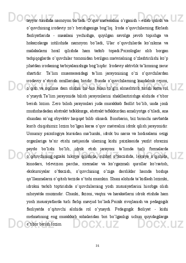 tayyor turishda namoyon bo’ladi. O’quv materialini o’rganish - eslab qolish va
o’quvchining irodaviy zo’r berishganiga bog’liq. Iroda o’quvchilarning fikrlash
faoliyatlarida   -   masalani   yechishga,   quyilgan   savolga   javob   topishga   va
hokazolarga   intilishida   namoyon   bo’ladi,   Ular   o’quvchilarda   ko’nikma   va
malakalarni   hosil   qilishda   ham   tarkib   topadi.Psixologlar   olib   borgan
tadqiqoglarda o’quvchilar tomonidan berilgan materialning o’zlashtirilishi  ko’p
jihatdan irodaning tarbiyalanishiga bog’liqdir. Irodaviy aktivlik ta’limning zarur
shartidir.   Ta’lim   muassasasidagi   ta’lim   jarayonining   o’zi   o’quvchilardan
irodaviy   o’stirish   omillaridan   biridir.   Bunda   o’quvchilarning   kundalmk   rejimi,
o’qish   va   oqilona   dam   olishni   bir-biri   bilan   to’g’ri   almashtirib   turish   katta   rol
o’ynaydi.Ta’lim   jarayonida   bilish   jarayonlarini   shakllantirishga   alohida   e’tibor
berish   lozim.   Zero   bilish   jarayonlari   juda   murakkab   faollit   bo’lib,   unda   jonli
mushohadadan abstrakt tafakkurga, abstrakt tafakkurdan amaliyotga o’tiladi, ana
shundan   so’ng   obyektiv   haqiqat   bilib   olinadi.   Binobarin,   biz   birinchi   navbatda
kurib chiqishimiz lozim bo’lgan karsa o’quv materalini idrok qilish jarayonidir.
Umumiy   psixologiya   kursidan   ma’lumki,   idrok   bu   narsa   va   hodisalarni   sezgi
organlariga   ta’sir   etishi   natijasida   ularning   kishi   psixikasida   yaxlit   obrazini
paydo   bo’lishi   bo’lib,   idrok   etish   jarayoni   ta’limda   turli   formalarda
o’qituvchining   ogzaki   hikoya   qilishida ,   suhbat   o’tkazishda,   leksiya   o’qishida,
kinodars,   televizion   parcha,   sxemalar   va   ko’rgazmali   qurollar   ko’rsatish,
ekskursiyalar   o’tkazish,   o’quvchining   o’ziga   darsliklar   hamda   boshqa
qo’llanmalarni o’qitish tarzida o’tishi mumkin. Shuni alohida ta’kidlash lozimki,
idrokni   tarkib   toptirishda   o’quvchilarning   yosh   xususiyatlarini   hisobga   olish
nihoyatd a   muximdir.   Chunki,   fazoni,   vaqtni   va   harakatlarni   idrok   etishda   ham
yosh   xususiyatlarda   turli   farlqi   mavjud   bo’ladi.Psixik   rivojlanish   va   pedagogik
faoliyatda   o’qituvchi   alohida   rol   o’ynaydi.   Pedagogik   faoliyat   -   kishi
mehnatining   eng   murakkab   sohalaridan   biri   bo’lganligi   uchun   quyidagilarga
e’tibor berish lozim.
31 